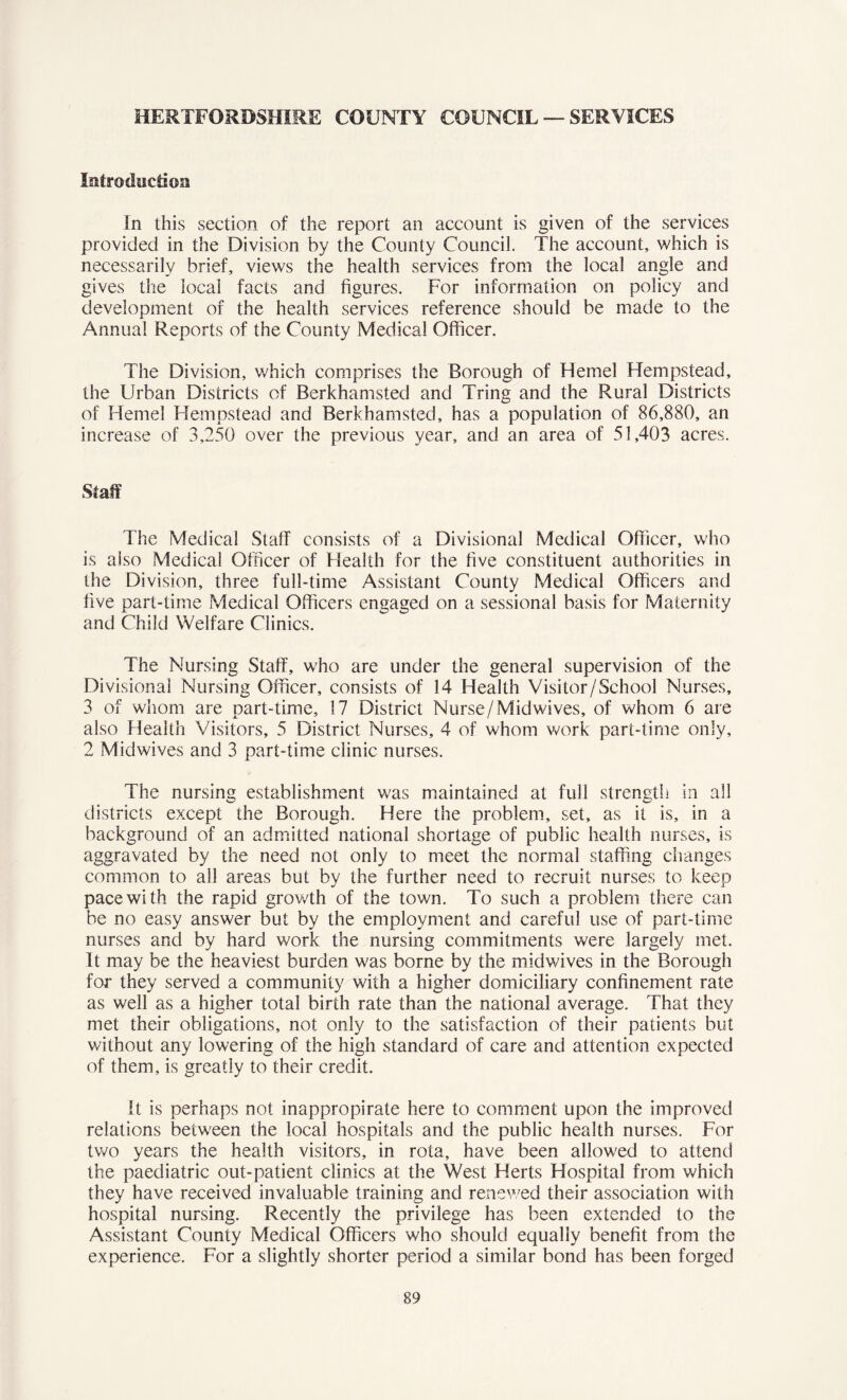 HERTFORDSHIRE COUNTY COUNCIL — SERVICES Introduction In this section of the report an account is given of the services provided in the Division by the County Council. The account, which is necessarily brief, views the health services from the local angle and gives the local facts and figures. For information on policy and development of the health services reference should be made to the Annual Reports of the County Medical Officer. The Division, which comprises the Borough of Hemel Hempstead, the Urban Districts of Berkhamsted and Tring and the Rural Districts of Hemel Hempstead and Berkhamsted, has a population of 86,880, an increase of 3,250 over the previous year, and an area of 51,403 acres. Staff The Medical Staff consists of a Divisional Medical Officer, who is also Medical Officer of Health for the five constituent authorities in the Division, three full-time Assistant County Medical Officers and five part-time Medical Officers engaged on a sessional basis for Maternity and Child Welfare Clinics. The Nursing Staff, who are under the general supervision of the Divisional Nursing Officer, consists of 14 Health Visitor/School Nurses, 3 of whom are part-time, 17 District Nurse/Midwives, of whom 6 are also Health Visitors, 5 District Nurses, 4 of whom work part-time only, 2 Midwives and 3 part-time clinic nurses. The nursing establishment was maintained at full strength in all districts except the Borough. Here the problem, set, as it is, in a background of an admitted national shortage of public health nurses, is aggravated by the need not only to meet the normal staffing changes common to all areas but by the further need to recruit nurses to keep pace with the rapid grov/th of the town. To such a problem there can be no easy answer but by the employment and careful use of part-time nurses and by hard work the nursing commitments were largely met. It may be the heaviest burden was borne by the midwives in the Borough for they served a community with a higher domiciliary confinement rate as well as a higher total birth rate than the national average. That they met their obligations, not only to the satisfaction of their patients but without any lowering of the high standard of care and attention expected of them, is greatly to their credit. It is perhaps not inappropirate here to comment upon the improved relations between the local hospitals and the public health nurses. For two years the health visitors, in rota, have been allowed to attend the paediatric out-patient clinics at the West Herts Hospital from which they have received invaluable training and renewed their association with hospital nursing. Recently the privilege has been extended to the Assistant County Medical Officers who should equally benefit from the experience. For a slightly shorter period a similar bond has been forged