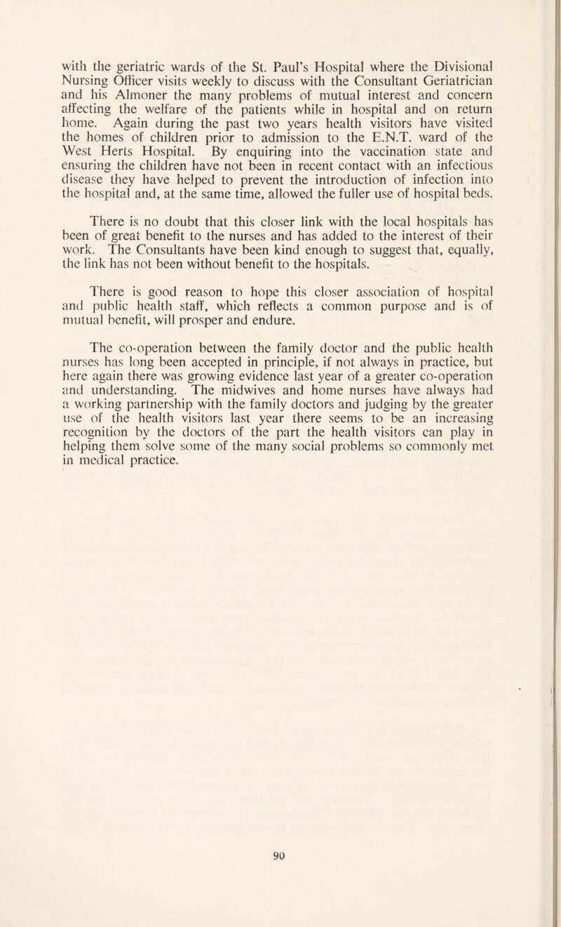 with the geriatric wards of the St. Paul’s Hospital where the Divisional Nursing Officer visits weekly to discuss with the Consultant Geriatrician and his Almoner the many problems of mutual interest and concern affecting the welfare of the patients while in hospital and on return home. Again during the past two years health visitors have visited the homes of children prior to admission to the E.N.T. ward of the West Herts Hospital. By enquiring into the vaccination state and ensuring the children have not been in recent contact with an infectious disease they have helped to prevent the introduction of infection into the hospital and, at the same time, allowed the fuller use of hospital beds. There is no doubt that this closer link with the local hospitals has been of great benefit to the nurses and has added to the interest of their work. The Consultants have been kind enough to suggest that, equally, the link has not been without benefit to the hospitals. There is good reason to hope this closer association of hospital and public health staff, which reflects a common purpose and is of mutual benefit, will prosper and endure. The co-operation between the family doctor and the public health nurses has long been accepted in principle, if not always in practice, but here again there was growing evidence last year of a greater co-operation and understanding. The midwives and home nurses have always had a working partnership with the family doctors and judging by the greater use of the health visitors last year there seems to be an increasing recognition by the doctors of the part the health visitors can play in helping them solve some of the many social problems so commonly met in medical practice.