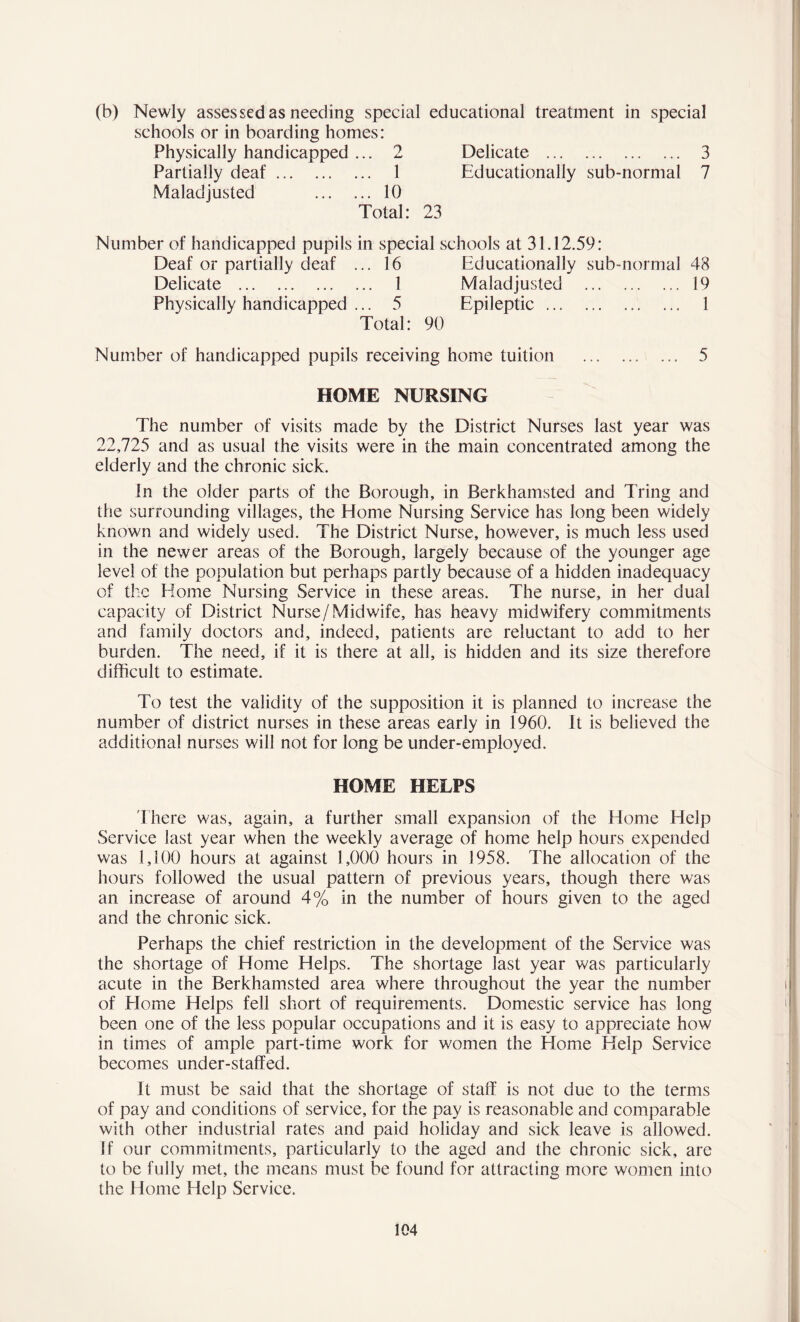 (b) Newly assessed as needing special educational treatment in special schools or in boarding homes: Physically handicapped ... 2 Delicate 3 Partially deaf 1 Educationally sub-normal 7 Maladjusted 10 Total: 23 Number of handicapped pupils in special schools at 31.12.59: Deaf or partially deaf ... 16 Educationally sub-normal 48 Delicate 1 Maladjusted .19 Physically handicapped ... 5 Epileptic ... 1 Total: 90 Number of handicapped pupils receiving home tuition 5 HOME NURSING The number of visits made by the District Nurses last year was 22,725 and as usual the visits were in the main concentrated among the elderly and the chronic sick. In the older parts of the Borough, in Berkhamsted and Tring and the surrounding villages, the Home Nursing Service has long been widely known and widely used. The District Nurse, however, is much less used in the newer areas of the Borough, largely because of the younger age level of the population but perhaps partly because of a hidden inadequacy of the Home Nursing Service in these areas. The nurse, in her dual capacity of District Nurse/Midwife, has heavy midwifery commitments and family doctors and, indeed, patients are reluctant to add to her burden. The need, if it is there at all, is hidden and its size therefore difficult to estimate. To test the validity of the supposition it is planned to increase the number of district nurses in these areas early in 1960. It is believed the additional nurses will not for long be under-employed. HOME HELPS There was, again, a further small expansion of the Home Help Service last year when the weekly average of home help hours expended was 1,100 hours at against 1,000 hours in 1958. The allocation of the hours followed the usual pattern of previous years, though there was an increase of around 4% in the number of hours given to the aged and the chronic sick. Perhaps the chief restriction in the development of the Service was the shortage of Home Helps. The shortage last year was particularly acute in the Berkhamsted area where throughout the year the number of Home Helps fell short of requirements. Domestic service has long been one of the less popular occupations and it is easy to appreciate how in times of ample part-time work for women the Home Help Service becomes under-staffed. It must be said that the shortage of staff is not due to the terms of pay and conditions of service, for the pay is reasonable and comparable with other industrial rates and paid holiday and sick leave is allowed. If our commitments, particularly to the aged and the chronic sick, are to be fully met, the means must be found for attracting more women into the Home Help Service.