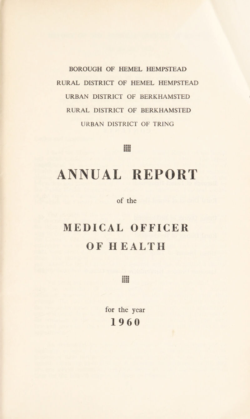 BOROUGH OF HEMEL HEMPSTEAD RURAL DISTRICT OF HEMEL HEMPSTEAD URBAN DISTRICT OF BERKHAMSTED RURAL DISTRICT OF BERKHAMSTED URBAN DISTRICT OF TRING ■■■ft ■ ■■a anas ANNUAL REPORT of the MEDICAL OFFICER OF HEALTH an«» aval for the year I960