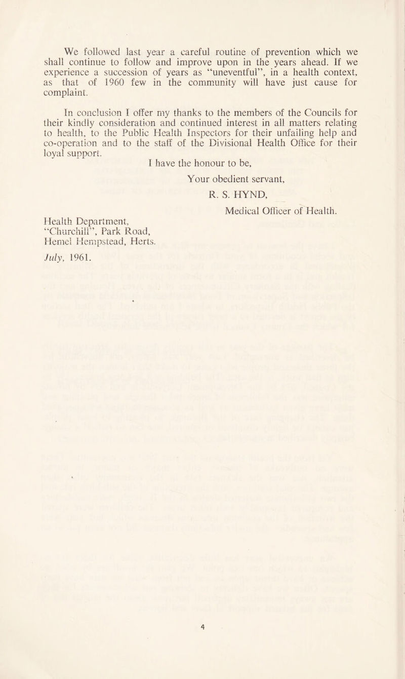 We followed last year a careful routine of prevention which we shall continue to follow and improve upon in the years ahead. If we experience a succession of years as “uneventful”, in a health context, as that of 1960 few in the community will have just cause for complaint. In conclusion I offer my thanks to the members of the Councils for their kindly consideration and continued interest in all matters relating to health, to the Public Health Inspectors for their unfailing help and co-operation and to the staff of the Divisional Health Office for their loyal support. I have the honour to be. Your obedient servant, R. S. HYND, Medical Officer of Health. Health Department, “Churchill”, Park Road, Hemel Hempstead, Herts. July, 1961. ft