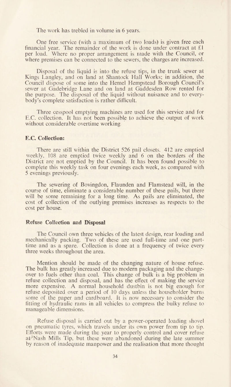 The work has trebled in volume in 6 years. One free service (with a maximum of two loads) is given free each financial year. The remainder of the work is done under contract at £1 per load. Where no proper arrangement is made with the Council, or where premises can be connected to the sewers, the charges are increased. Disposal of the liquid is into the refuse tips, in the trunk sewer at Kings Langley, and on land at Shantock Hall Works; in addition, the Council dispose of some into the Heme! Hempstead Borough Council’s sewer at Gadebridge Lane and on land at Gaddesden Row rented for the purpose. The disposal of the liquid without nuisance and to every- body’s complete satisfaction is rather difficult. Three cesspool emptying machines are used for this service and for E.C. collection. It has not been possible to achieve the output of work without considerable overtime working E.C. Collection: There are still within the District 526 pail closets. 412 are emptied weekly, 108 are emptied twice weekly and 6 on the borders of the District are not emptied by the Council. It has been found possible to complete this weekly task on four evenings each week, as compared with 5 evenings previously. The sewering of Bovingdon, Flaunden and Flamstead will, in the course of time, eliminate a considerable number of these pails, but there will be some remaining for a long time. As pails are eliminated, the cost of collection of the outlying premises increases as respects to the cost per house. Refuse Collection and Disposal The Council own three vehicles of the latest design, rear loading and mechanically packing. Two of these are used full-time and one part- time and as a spare. Collection is done at a frequency of twice every three weeks throughout the area. Mention should be made of the changing nature of house refuse. The bulk has greatly increased due to modern packaging and the change- over to fuels other than coal. This change of bulk is a big problem in refuse collection and disposal, and has the effect of making the service more expensive. A normal household dustbin is not big enough for refuse deposited over a period of 10 days unless the householder burns some of the paper and cardboard. It is now necessary to consider the fitting of hydraulic rams in all vehicles to compress the bulky refuse to manageable dimensions. Refuse disposal is carried out by a power-operated loading shovel on pneumatic tyres, which travels under its own power from tip to tip. Efforts were made during the year to properly control and cover refuse at 'Nash Mills Tip, but these were abandoned during the late summer by reason of inadequate manpower and the realisation that more thought