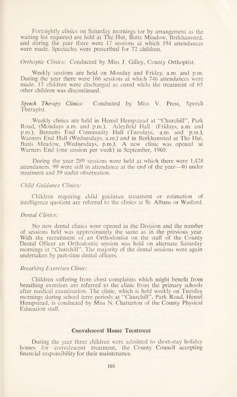 Fortnightly clinics on Saturday mornings (or by arrangement as the waiting list requires) are held at The Hut, Butts Meadow, Berkhamsted, and during the year there were 17 sessions at which 194 attendances were made. Spectacles were prescribed for 72 children. Orthoptic Clinics: Conducted by Miss J. Gilley, County Orthoptist. Weekly sessions are held on Monday and Friday, a.m. and p.m. During the year there were 166 sessions at which 746 attendances were made. 17 children were discharged as cured while the treatment of 65 other children was discontinued. Speech Therapy Clinics: Conducted by Miss V. Press, Speech Therapist. Weekly clinics are held in Hemel Hempstead at “Churchill”, Park Road, (Mondays a.m. and p.m.), Adeyfield Hall (Fridays, a.m. and p.m.), Bennetts End Community Hall (Tuesdays, a.m. and p.m.), Warners End Hall (Wednesdays, a.m.) and in Berkhamsted at The Hut, Butts Meadow, (Wednesdays, p.m.). A new clinic was opened at Warners End (one session per week) in September, 1960. During the year 289 sessions were held at which there were 1,428 attendances. 99 were still in attendance at the end of the year—40 under treatment and 59 under observation. Child Guidance Clinics: Children requiring child guidance treatment or estimation of intelligence quotient are referred to the clinics at St. Albans or Watford. Dental Clinics: No new dental clinics were opened in the Division and the number of sessions held was approximately the same as in the previous year. With the recruitment of an Orthodontist on the staff of the County Dental Officer an Orthodontic session was held on alternate Saturday mornings at “Churchill”. The majority of the dental sessions were again undertaken by part-time dental officers. Breathing Exercises Clinic: Children suffering from chest complaints which might benefit from breathing exercises are referred to the clinic from the primary schools after medical examination. The clinic, which is held weekly on Tuesday mornings during school term periods at “Churchill”, Park Road, Hemel Hempstead, is conducted by Miss N. Chatterton of the County Physical Education staff. Convalescent Home Treatment During the year three children were admitted to short-stay holiday homes for convalescent treatment, the County Council accepting financial responsibility for their maintenance.