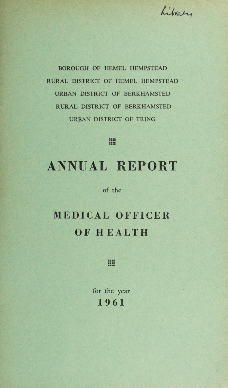 BOROUGH OF HEMEL HEMPSTEAD RURAL DISTRICT OF HEMEL HEMPSTEAD URBAN DISTRICT OF BERKHAMSTED RURAL DISTRICT OF BERKHAMSTED URBAN DISTRICT OF TRING s::s ANNUAL REPORT of the MEDICAL OFFICER OF HEALTH B®£« aaas for the year 1961 /