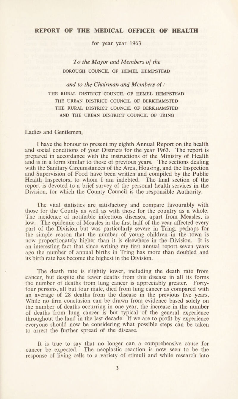 REPORT OF THE MEDICAL OFFICER OF HEALTH for year year 1963 To the Mayor and Members of the BOROUGH COUNCIL OF HEMEL HEMPSTEAD and to the Chairman and Members of: THE RURAL DISTRICT COUNCIL OF HEMEL HEMPSTEAD THE URBAN DISTRICT COUNCIL OF BERKHAMSTED THE RURAL DISTRICT COUNCIL OF BERKHAMSTED AND THE URBAN DISTRICT COUNCIL OF TRING Ladies and Gentlemen, I have the honour to present my eighth Annual Report on the health and social conditions of your Districts for the year 1963. The report is prepared in accordance with the instructions of the Ministry of Health and is in a form similar to those of previous years. The sections dealing with the Sanitary Circumstances of the Area, Housing, and the Inspection and Supervision of Food have been written and compiled by the Public Health Inspectors, to whom I am indebted. The final section of the report is devoted to a brief survey of the personal health services in the Division, for which the County Council is the responsible Authority. The vital statistics are satisfactory and compare favourably with those for the County as well as with those for the country as a whole. The incidence of notifiable infectious diseases, apart from Measles, is low. The epidemic of Measles in the first half of the year affected every part of the Division but was particularly severe in Tring, perhaps for the simple reason that the number of young children in the town is now proportionately higher than it is elsewhere in the Division. It is an interesting fact that since writing my first annual report seven years ago the number of annual births in Tring has more than doubled and its birth rate has become the highest in the Division. The death rate is slightly lower, including the death rate from cancer, but despite the fewer deaths from this disease in all its forms the number of deaths from lung cancer is appreciably greater. Forty- four persons, all but four male, died from lung cancer as compared with an average of 28 deaths from the disease in the previous five years. While no firm conclusion can be drawn from evidence based solely on the number of deaths occurring in one year, the increase in the number of deaths from lung cancer is but typical of the general experience throughout the land in the last decade. If we are to profit by experience everyone should now be considering what possible steps can be taken to arrest the further spread of the disease. It is true to say that no longer can a comprehensive cause for cancer be expected. The neoplastic reaction is now seen to be the response of living cells to a variety of stimuli and while research into