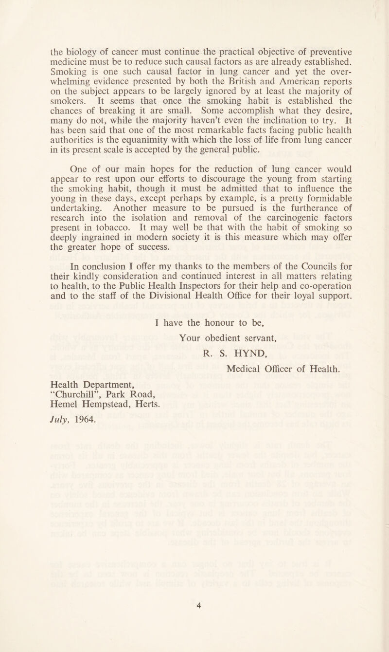 the biology of cancer must continue the practical objective of preventive medicine must be to reduce such causal factors as are already established. Smoking is one such causal factor in lung cancer and yet the over- whelming evidence presented by both the British and American reports on the subject appears to be largely ignored by at least the majority of smokers. It seems that once the smoking habit is established the chances of breaking it are small. Some accomplish what they desire, many do not, while the majority haven’t even the inclination to try. It has been said that one of the most remarkable facts facing public health authorities is the equanimity with which the loss of life from lung cancer in its present scale is accepted by the general public. One of our main hopes for the reduction of lung cancer would appear to rest upon our efforts to discourage the young from starting the smoking habit, though it must be admitted that to influence the young in these days, except perhaps by example, is a pretty formidable undertaking. Another measure to be pursued is the furtherance of research into the isolation and removal of the carcinogenic factors present in tobacco. It may well be that with the habit of smoking so deeply ingrained in modern society it is this measure which may offer the greater hope of success. In conclusion I offer my thanks to the members of the Councils for their kindly consideration and continued interest in all matters relating to health, to the Public Health Inspectors for their help and co-operation and to the staff of the Divisional Health Office for their loyal support. I have the honour to be. Your obedient servant. R. S. HYND, Medical Officer of Health. Health Department, “Churchill”, Park Road, Hemel Hempstead, Herts. July, 1964.