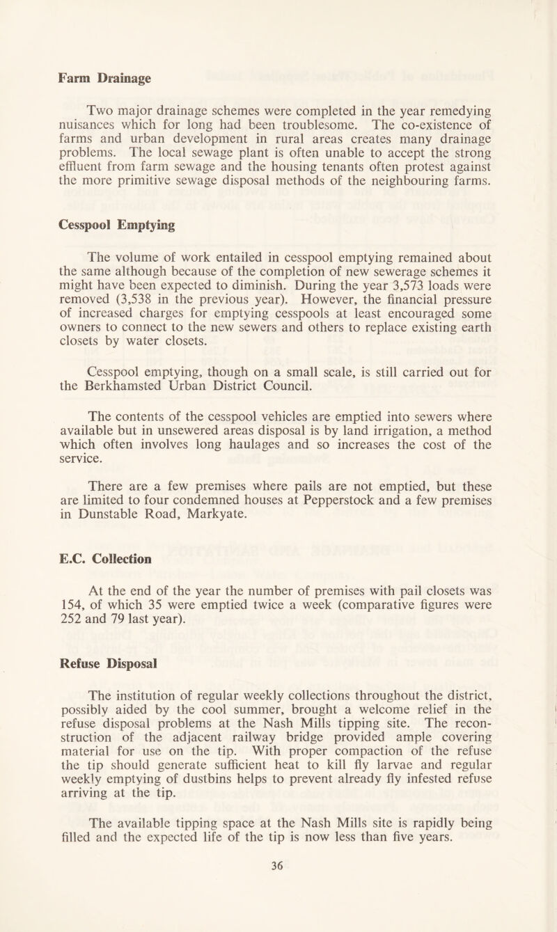 Farm Drainage Two major drainage schemes were completed in the year remedying nuisances which for long had been troublesome. The co-existence of farms and urban development in rural areas creates many drainage problems. The local sewage plant is often unable to accept the strong effluent from farm sewage and the housing tenants often protest against the more primitive sewage disposal methods of the neighbouring farms. Cesspool Emptying The volume of work entailed in cesspool emptying remained about the same although because of the completion of new sewerage schemes it might have been expected to diminish. During the year 3,573 loads were removed (3,538 in the previous year). However, the financial pressure of increased charges for emptying cesspools at least encouraged some owners to connect to the new sewers and others to replace existing earth closets by water closets. Cesspool emptying, though on a small scale, is still carried out for the Berkhamsted Urban District Council. The contents of the cesspool vehicles are emptied into sewers where available but in unsewered areas disposal is by land irrigation, a method which often involves long haulages and so increases the cost of the service. There are a few premises where pails are not emptied, but these are limited to four condemned houses at Pepperstock and a few premises in Dunstable Road, Markyate. E.C. Collection At the end of the year the number of premises with pail closets was 154, of which 35 were emptied twice a week (comparative figures were 252 and 79 last year). Refuse Disposal The institution of regular weekly collections throughout the district, possibly aided by the cool summer, brought a welcome relief in the refuse disposal problems at the Nash Mills tipping site. The recon- struction of the adjacent railway bridge provided ample covering material for use on the tip. With proper compaction of the refuse the tip should generate sufficient heat to kill fly larvae and regular weekly emptying of dustbins helps to prevent already fly infested refuse arriving at the tip. The available tipping space at the Nash Mills site is rapidly being filled and the expected life of the tip is now less than five years.