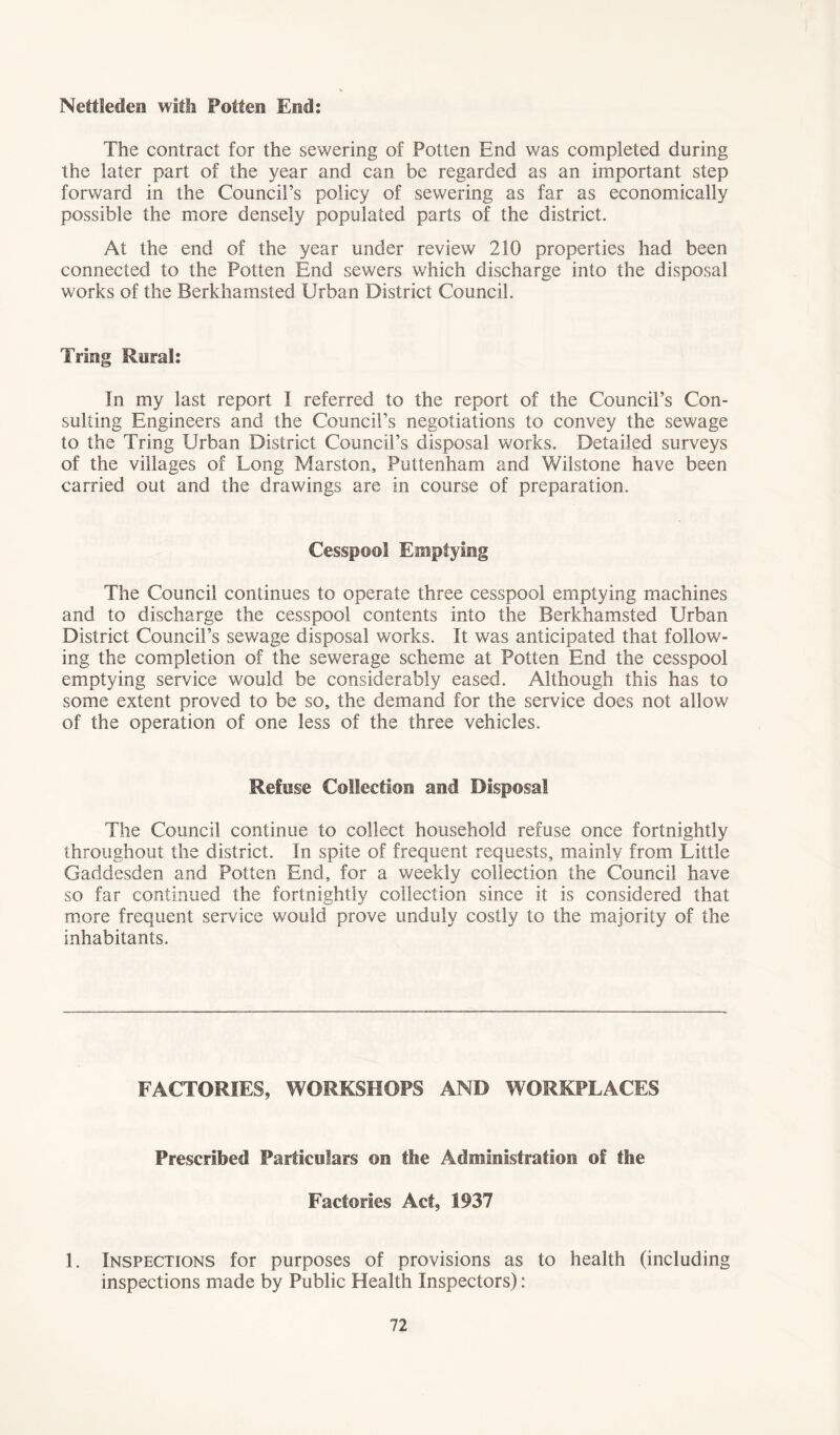 Nettleden with Potten End: The contract for the sewering of Potten End was completed during the later part of the year and can be regarded as an important step forward in the Council’s policy of sewering as far as economically possible the more densely populated parts of the district. At the end of the year under review 210 properties had been connected to the Potten End sewers which discharge into the disposal works of the Berkhamsted Urban District Council. Tring Rural: In my last report I referred to the report of the Council’s Con- sulting Engineers and the Council’s negotiations to convey the sewage to the Tring Urban District Council’s disposal works. Detailed surveys of the villages of Long Marston, Puttenham and Wilstone have been carried out and the drawings are in course of preparation. Cesspool Emptying The Council continues to operate three cesspool emptying machines and to discharge the cesspool contents into the Berkhamsted Urban District Council’s sewage disposal works. It was anticipated that follow- ing the completion of the sewerage scheme at Potten End the cesspool emptying service would be considerably eased. Although this has to some extent proved to be so, the demand for the service does not allow of the operation of one less of the three vehicles. Refuse Collection and Disposal The Council continue to collect household refuse once fortnightly throughout the district. In spite of frequent requests, mainly from Little Gaddesden and Potten End, for a weekly collection the Council have so far continued the fortnightly collection since it is considered that more frequent service would prove unduly costly to the majority of the inhabitants. FACTORIES, WORKSHOPS AND WORKPLACES Prescribed Particulars on the Administration of the Factories Act, 1937 1. Inspections for purposes of provisions as to health (including inspections made by Public Health Inspectors):