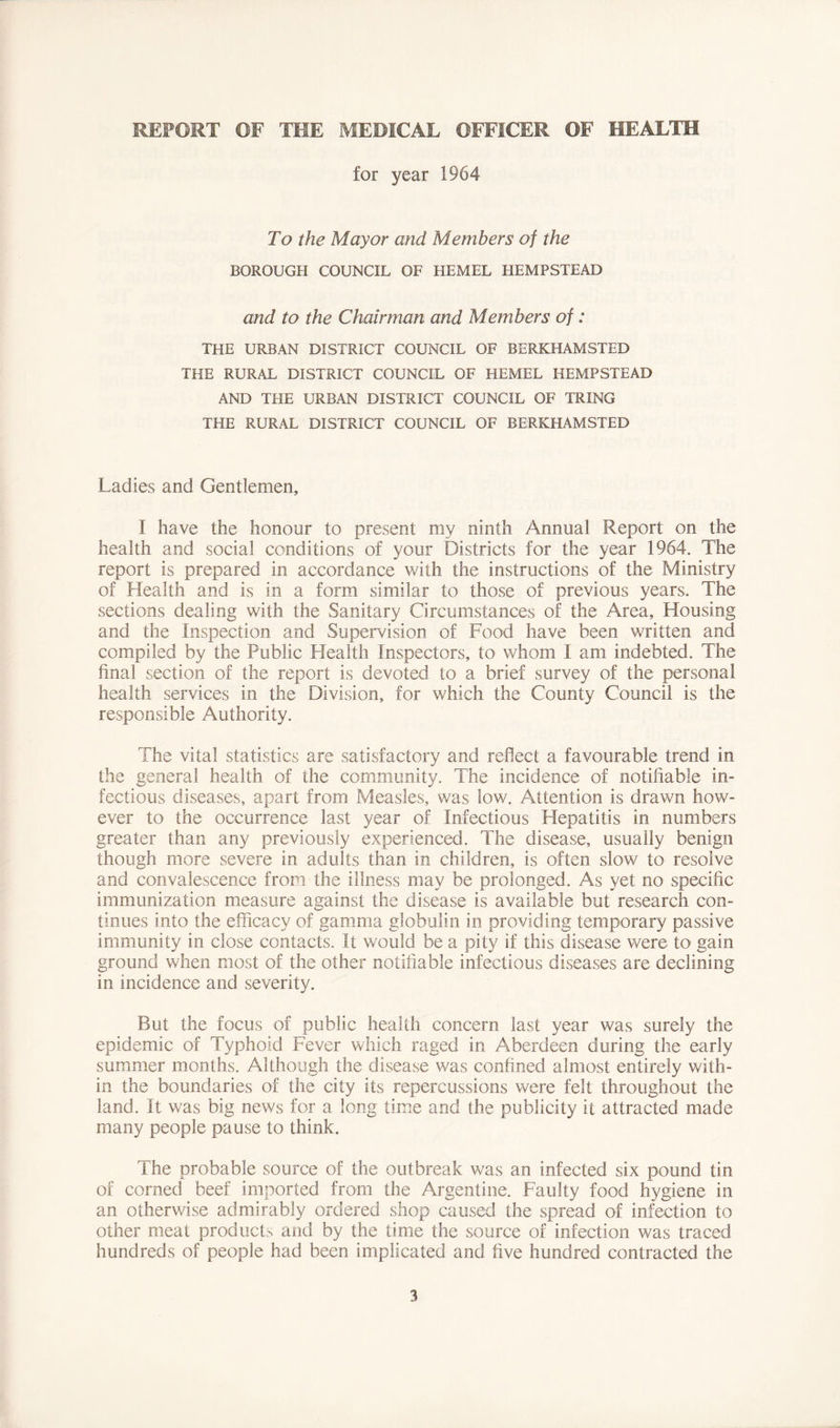 REPORT OF THE MEDICAL OFFICER OF HEALTH for year 1964 To the Mayor and Members of the BOROUGH COUNCIL OF HEMEL HEMPSTEAD and to the Chairman and Members of: THE URBAN DISTRICT COUNCIL OF BERKHAMSTED THE RURAL DISTRICT COUNCIL OF HEMEL HEMPSTEAD AND THE URBAN DISTRICT COUNCIL OF TRING THE RURAL DISTRICT COUNCIL OF BERKHAMSTED Ladies and Gentlemen, I have the honour to present my ninth Annual Report on the health and social conditions of your Districts for the year 1964. The report is prepared in accordance with the instructions of the Ministry of Health and is in a form similar to those of previous years. The sections dealing with the Sanitary Circumstances of the Area, Housing and the Inspection and Supervision of Food have been written and compiled by the Public Health Inspectors, to whom I am indebted. The final section of the report is devoted to a brief survey of the personal health services in the Division, for which the County Council is the responsible Authority. The vital statistics are satisfactory and reflect a favourable trend in the general health of the community. The incidence of notifiable in- fectious diseases, apart from Measles, was low. Attention is drawn how- ever to the occurrence last year of Infectious Hepatitis in numbers greater than any previously experienced. The disease, usually benign though more severe in adults than in children, is often slow to resolve and convalescence from the illness may be prolonged. As yet no specific immunization measure against the disease is available but research con- tinues into the efficacy of gamma globulin in providing temporary passive immunity in close contacts. It v/ould be a pity if this disease were to gain ground when most of the other notifiable infectious diseases are declining in incidence and severity. But the focus of public health concern last year was surely the epidemic of Typhoid Fever which raged in Aberdeen during the early summer months. Although the disease was confined almost entirely with- in the boundaries of the city its repercussions were felt throughout the land. It was big news for a long time and the publicity it attracted made many people pause to think. The probable source of the outbreak was an infected six pound tin of corned beef imported from the Argentine. Faulty food hygiene in an otherwise admirably ordered shop caused the spread of infection to other meat products and by the time the source of infection was traced hundreds of people had been implicated and five hundred contracted the