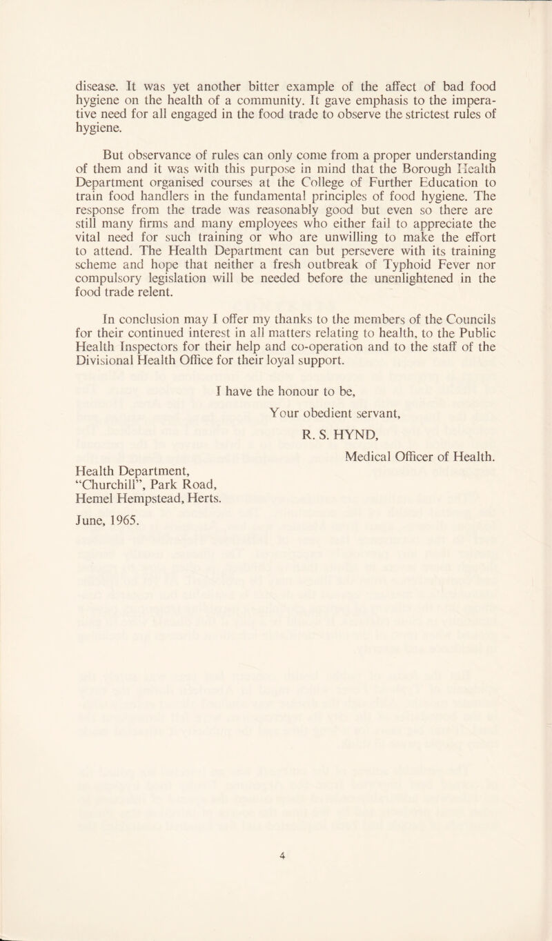 disease. It was yet another bitter example of the affect of bad food hygiene on the health of a community. It gave emphasis to the impera- tive need for all engaged in the food trade to observe the strictest rules of hygiene. But observance of rules can only come from a proper understanding of them and it was with this purpose In mind that the Borough Health Department organised courses at the College of Further Education to train food handlers in the fundamental principles of food hygiene. The response from the trade was reasonably good but even so there are still many firms and many employees who either fail to appreciate the vital need for such training or who are unwilling to make the effort to attend. The Flealth Department can but persevere with its training scheme and hope that neither a fresh outbreak of Typhoid Fever nor compulsory legislation will be needed before the unenlightened in the food trade relent. In conclusion may I offer my thanks to the members of the Councils for their continued interest in all matters relating to health, to the Public Health Inspectors for their help and co-operation and to the staff of the Divisional Health Office for their loyal support. I have the honour to be. Your obedient servant, R. S. HYND, Medical Officer of Health. Health Department, “Churchill”, Park Road, Kernel Hempstead, Herts. June, 1965.