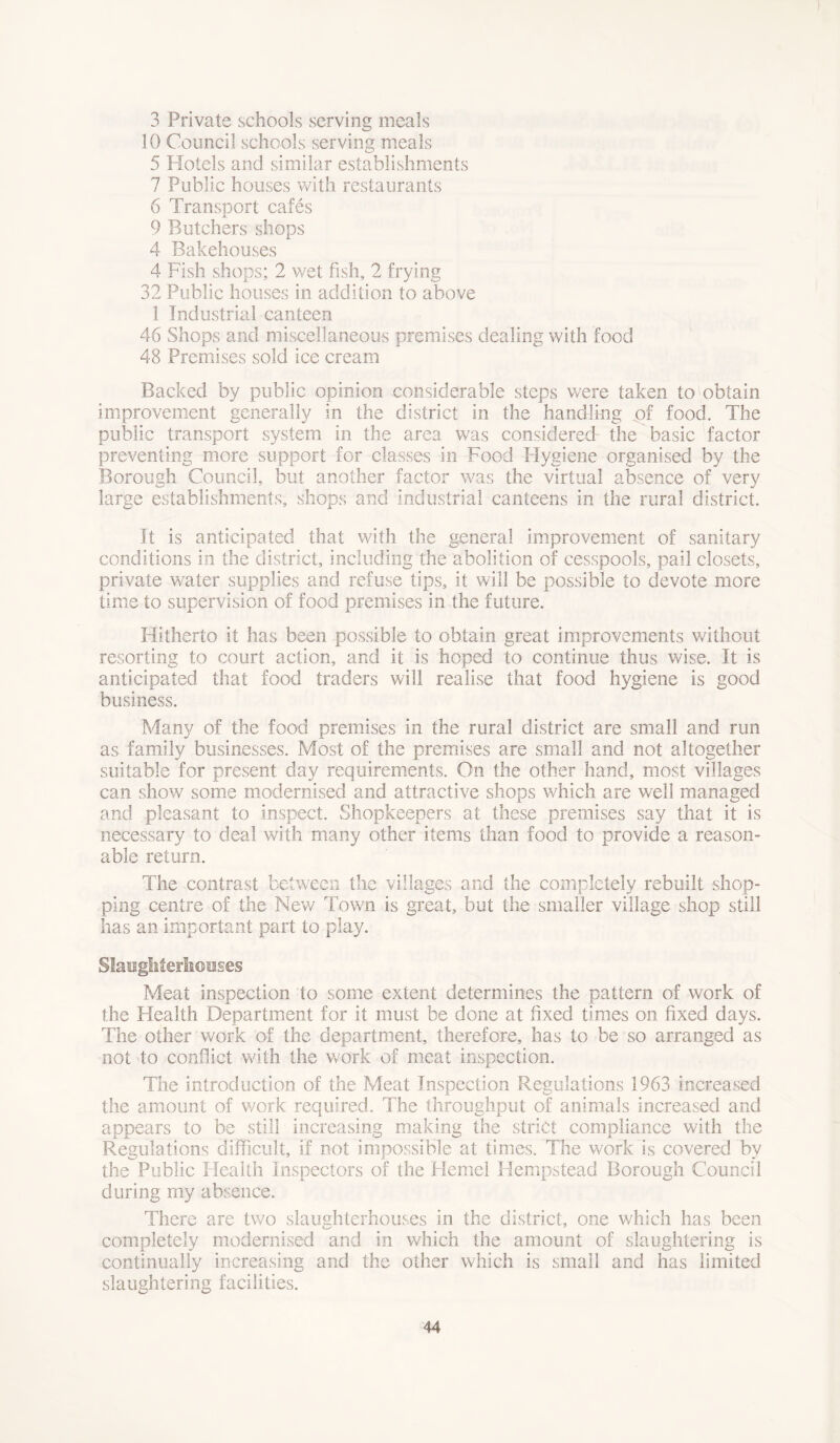 3 Private schools serving meals 10 Council schools serving meals 5 Hotels and similar establishments 7 Public houses with restaurants 6 Transport cafes 9 Butchers shops 4 Bakehouses 4 Fish shops; 2 v/et fish, 2 frying 32 Public houses in addition to above 1 Industrial canteen 46 Shops and miscellaneous premises dealing with food 48 Premises sold ice cream Backed by public opinion considerable steps were taken to obtain improvement generally in the district in the handling of food. The public transport system in the area was considered' the basic factor preventing more support for classes in Food Hygiene organised by the Borough Council, but another factor was the virtual absence of very large establishments, shops and industrial canteens in the rural district. It is anticipated that with the general improvement of sanitary conditions in the district, including the abolition of cesspools, pail closets, private water supplies and refuse tips, it will be possible to devote more time to supervision of food premises in the future. Hitherto it has been possible to obtain great improvements without resorting to court action, and it is hoped to continue thus wise. It is anticipated that food traders will realise that food hygiene is good business. Many of the food premises in the rural district are small and run as family businesses. Most of the premises are small and not altogether suitable for present day requirements. On the other hand, most villages can show some modernised and attractive shops which are well managed and pleasant to inspect. Shopkeepers at these premises say that it is necessary to deal with many other items than food to provide a reason- able return. The contrast between the villages and the completely rebuilt shop- ping centre of the New Town is great, but the smaller village shop still has an important part to play. Slaughterhouses Meat inspection to some extent determines the pattern of work of the Health Department for it must be done at fixed times on fixed days. The other work of the department, therefore, has to be so arranged as not to conflict with the work of meat inspection. The introduction of the Meat Inspection Regulations 1963 increased the amount of work required. The throughput of animals increased and appears to be still increasing making the strict compliance with the Regulations difficult, if not impossible at times. The work is covered by the Public Health Inspectors of the Hemet Hempstead Borough Council during my absence. There are two slaughterhouses in the district, one which has been completely modernised and in which the amount of slaughtering is continually increasing and the other which is small and has limited slaughtering facilities.