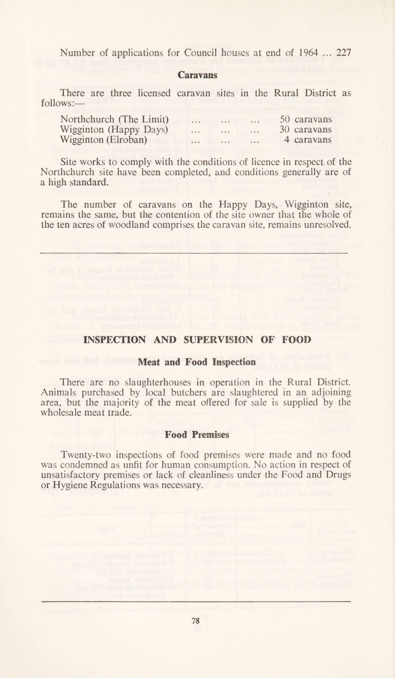 Number of applications for Council houses at end of 1964 ... 227 Caravans There are three licensed caravan sites in the Rural District as follows:— Northchurch (The Limit) 50 caravans Wigginton (Happy Days) 30 caravans Wigginton (Elroban) 4 caravans Site works to comply with the conditions of licence in respect of the Northchurch site have been completed, and conditions generally are of a high standard. The number of caravans on the Happy Days, Wigginton site, remains the same, but the contention of the site owner that the whole of the ten acres of woodland comprises the caravan site, remains unresolved. INSPECTION AND SUPERVISION OF FOOD Meat and Food Inspection There are no slaughterhouses in operation in the Rural District. Animals purchased by local butchers are slaughtered in an adjoining area, but the majority of the meat offered for sale is supplied by the wholesale meat trade. Food Premises Twenty-two inspections of food premises were made and no food was condemned as unfit for human consumption. No action in respect of unsatisfactory premises or lack of cleanliness under the Food and Drugs or Hygiene Regulations was necessary.