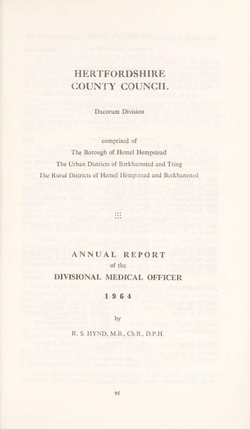 HERTFORDSHIRE COUNTY COUNCIL Dacorum Division comprised of The Borough of Hemel Hempstead The Urban Districts of Berkhainsted and Tring The Rural Districts of Hemel Hempstead and Berkhamsted ANNUAL REPORT of the DIVISIONAL MEDICAL OFFICER 19 6 4 by R. S. HYND, M B., Ch.B., D.P.H.