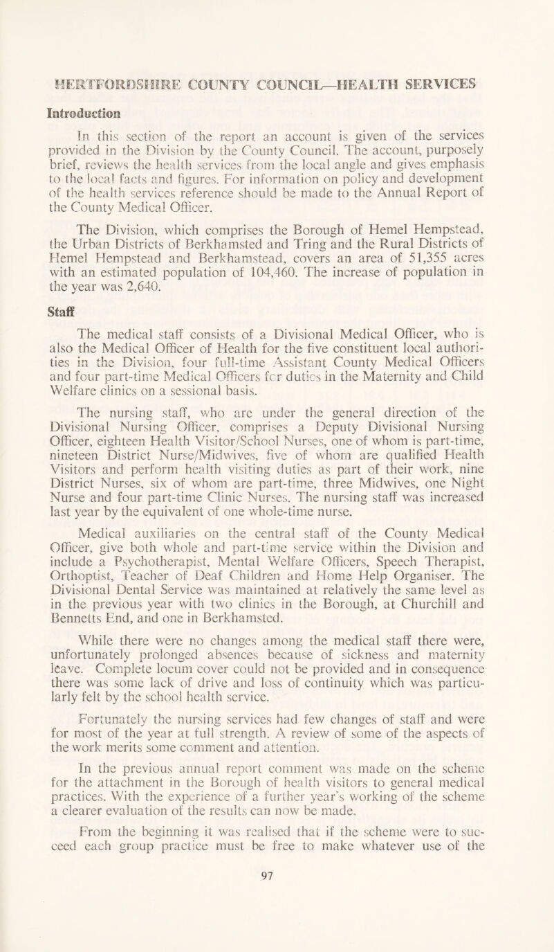 HERTFORDSHIRE COUNTY COUNCIL—HEALTH SERVICES Introduction In this section of the report an account is given of the services provided in the Division by the County Council. The account, purposely brief, reviews the health services from the local angle and gives emphasis to the local facts and figures. For information on policy and development of the health services reference should be made to the Annual Report of the County Medical Officer. The Division, which comprises the Borough of Kernel Hempstead, the Urban Districts of Berkhamsted and Tring and the Rural Districts of Kernel Hempstead and Berkhamstead, covers an area of 51,355 acres with an estimated population of 104,460. The increase of population in the year was 2,640. Stag The medical staff consists of a Divisional Medical Officer, who is also the Medical Officer of Health for the five constituent local authori- ties in the Division, four full-time Assistant County Medical Officers and four part-time Medical Officers for duties in the Maternity and Child Welfare clinics on a sessional basis. The nursing staff, who are under the general direction of the Divisional Nursing Officer, comprises a Deputy Divisional Nursing Officer, eighteen Health Visitor/School Nurses, one of whom is part-time, nineteen District Nurse/Mid wives, five of whom are qualified Health Visitors and perform health visiting duties as part of their work, nine District Nurses, six of whom are part-time, three Midwives, one Night Nurse and four part-time Clinic Nurses. The nursing staff was increased last year by the equivalent of one whole-time nurse. Medical auxiliaries on the central staff of the County Medical Officer, give both whole and part-time service within the Division and include a Psychotherapist, Mental Welfare Officers, Speech Therapist, Orthoptist, Teacher of Deaf Children and Home Help Organiser. The Divisional Dental Service was maintained at relatively the same level as in the previous year with two clinics in the Borough, at Churchill and Bennetts End, and one in Berkhamsted. While there were no changes among the medical staff there were, unfortunately prolonged absences because of sickness and maternity leave. Complete locum cover could not be provided and in consequence there was some lack of drive and loss of continuity which was particu- larly felt by the school health service. Fortunately the nursing services had few changes of staff and were for most of the year at full strength. A review of some of the aspects of the work merits some comment and attention. In the previous annual report comment was made on the scheme for the attachment in the Borough of health visitors to general medical practices. With the experience of a further year s working of the scheme a clearer evaluation of the results can now be made. From the beginning it was realised that if the scheme were to suc- ceed each group practice must be free to make whatever use of the