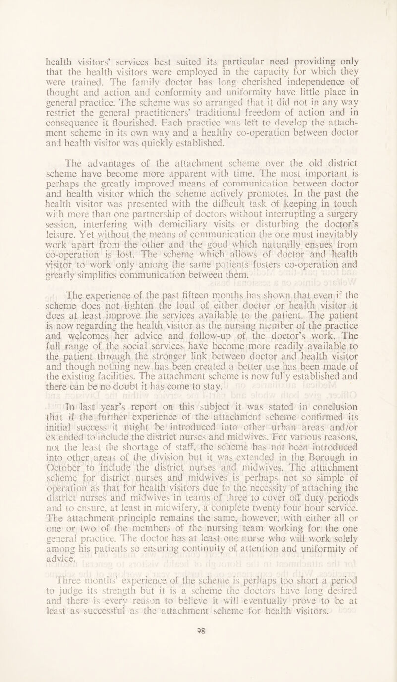 health visitors’ services best suited its particular need providing only that the health visitors were employed in the capacity for which they were trained. The family doctor has long cherished independence of thought and action and conformity and uniformity have little place in general practice. The scheme was so arranged that it did not in any way restrict the general practitioners’ traditional freedom of action and in consequence it flourished. Each practice was left to develop the attach- ment scheme in its own way and a healthy co-operation between doctor and health visitor was quickly established. The advantages of the attachment scheme over the old district scheme have become more apparent with time. The most important is perhaps the greatly improved means of communication between doctor and health visitor which the scheme actively promotes. In the past the health visitor was presented with the difficult task of keeping in touch with more than one partnership of doctors without interrupting a surgery session, interfering with domiciliary visits or disturbing the doctor’s leisure. Yet without the means of communication the one must inevitably work apart from the other and the good which naturally ensues from co-operation is lost. The scheme which allows of doctor and health visitor to work only among the same patients fosters co-operation and greatly simplifies communication between them. The experience of the past fifteen months has shown that even if the scheme does not lighten the load of either doctor or health visitor it does at least improve the services available to the patient. The patient is now regarding the health visitor as the nursing member of the practice and welcomes her advice and follow-up of the doctor’s work. The full range of the social services have become more readily available to the patient through the stronger link between doctor and health visitor and though nothing new has been created a better use has been made of the existing facilities. The attachment scheme is now fully established and there can be no doubt it has come to stay. In last year’s report on this subject it was stated in conclusion that if the further experience of the attachment scheme confirmed its initial success it might be introduced into other urban areas and/or extended to include the district nurses and midwives. For various reasons, not the least the shortage of staff, the scheme has not been introduced into other areas of the division but it was extended in the Borough in October to include the district nurses and midwives. The attachment scheme for district nurses and mid wives is perhaps not so simple of operation as that for health visitors due to the necessity of attaching the district nurses and midwives in teams of three to cover off duty periods and to ensure, at least in midwifery, a complete twenty four hour service. The attachment principle remains the same, however, with either all or one or two of the members of the nursing team working for the one general practice. The doctor has at least one nurse who will work solely among his patients so ensuring continuity of attention and uniformity of advice. Three months’ experience of the scheme is perhaps too short a period to judge its strength but it is a scheme the doctors have long desired and there is every reason to believe it will eventually prove to be at least as successful as the attachment scheme for health visitors. ^8