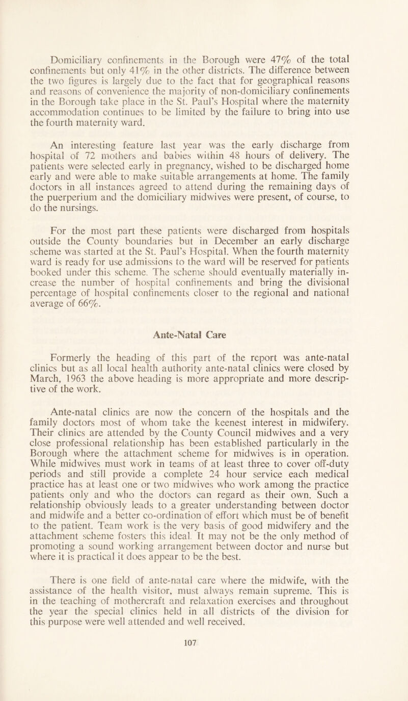 Domiciliary confinements in the Borough were 47% of the total confinements but only 41% in the other districts. The difference between the two figures is largely due to the fact that for geographical reasons and reasons of convenience the majority of non-domiciliary confinements in the Borough take place in the St. Paul’s Hospital where the maternity accommodation continues to be limited by the failure to bring into use the fourth maternity ward. An interesting feature last year was the early discharge from hospital of 72 mothers and babies within 48 hours of delivery. The patients were selected early in pregnancy, wished to be discharged home early and were able to make suitable arrangements at home. The family doctors in all instances agreed to attend during the remaining days of the puerperium and the domiciliary midwives were present, of course, to do the nursings. For the most part these patients were discharged from hospitals outside the County boundaries but in December an early discharge scheme was started at the St. Paul’s Hospital. When the fourth maternity ward is ready for use admissions to the ward will be reserved for patients booked under this scheme.. The scheme should eventually materially in- crease the number of hospital confinements and bring the divisional percentage of hospital confinements closer to the regional and national average of 66%. Ante-Natal Care Formerly the heading of this part of the report was ante-natal clinics but as all local health authority ante-natal clinics were closed by March, 1963 the above heading is more appropriate and more descrip- tive of the work. Ante-natal clinics are now the concern of the hospitals and the family doctors most of whom take the keenest interest in midwifery. Their clinics are attended by the County Council midwives and a very close professional relationship has been established particularly in the Borough where the attachment scheme for midwives is in operation. While midwives must work in teams of at least three to cover off-duty periods and still provide a complete 24 hour service each medical practice has at least one or two midwives who work among the practice patients only and who the doctors can regard as their own. Such a relationship obviously leads to a greater understanding between doctor and midwife and a better co-ordination of effort which must be of benefit to the patient. Team work is the very basis of good midwifery and the attachment scheme fosters this ideal. It may not be the only method of promoting a sound working arrangement between doctor and nurse but where it is practical it does appear to be the best. There is one field of ante-natal care where the midwife, with the assistance of the health visitor, must always remain supreme. This is in the teaching of mothercraft and relaxation exercises and throughout the year the special clinics held in all districts of the division for this purpose were well attended and well received.