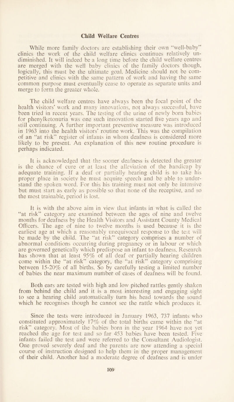 Child Welfare Ceefres While more family doctors are establishing their own “well-baby” clinics the work of the child welfare clinics continues relatively un- diminished. It will indeed be a long time before the child welfare centres are merged with the well baby clinics of the family doctors though, logically, this must be the ultimate goal. Medicine should not be com- petitive and clinics with the same pattern of work and having the same common purpose must eventually cease to operate as separate units and merge to form the greater whole. The child welfare centres have always been the focal point of the health visitors’ work and many innovations, not always successful, have been tried in recent years. The testing of the urine of newly bom babies for phenylketonuria was one such innovation started five years ago and still continuing. A further important preventive measure was introduced in 1963 into the health visitors’ routine work. This was the compilation of an “at risk” register of infants in whom deafness is considered more likely to be present. An explanation of this new routine procedure is perhaps indicated. It is acknowledged that the sooner deafness is detected the greater is the chance of cure or at least the alleviation of the handicap by adequate training. If a deaf or partially hearing child is to take his proper place in society he must acquire speech and be able to under- stand the spoken word. For this his training must not only be intensive but must start as early as possible so that none of the receptive, and so the most trainable, period is lost. It is with the above aim in view that infants in what is called the “at risk” category are examined between the ages of nine and twelve months for deafness by the Health Visitors and Assistant County Medical Officers. The age of nine to twelve months is used because it is the earliest age at which a reasonably unequivocal response to the test will be made by the child. The “at risk” category comprises a number of abnormal conditions occurring during pregnancy or in labour or which are governed genetically which predispose an infant to deafness. Research has shown that at least 95% of all deaf or partially hearing children come within the “at risk” category, the “at risk” category comprising between 15-20% of all births. So by carefully testing a limited number of babies the near maximum number of cases of deafness will be found. Both ears are tested with high and low pitched rattles gently shaken from behind the child and it is a most interesting and engaging sight to see a hearing child automatically turn his head towards the sound which he recognises though he cannot see the rattle which produces it. Since the tests were introduced in January 1963, 737 infants who constituted approximately 17% of the total births came within the “at risk” category. Most of the babies born in the year 1964 have not yet reached the age for test and so far 453 babies have been tested. Five infants failed the test and were referred to the Consultant Audiologist. One proved severely deaf and the parents are now attending a special course of instruction designed to help them in the proper management of their child. Another had a moderate degree of deafness and is under