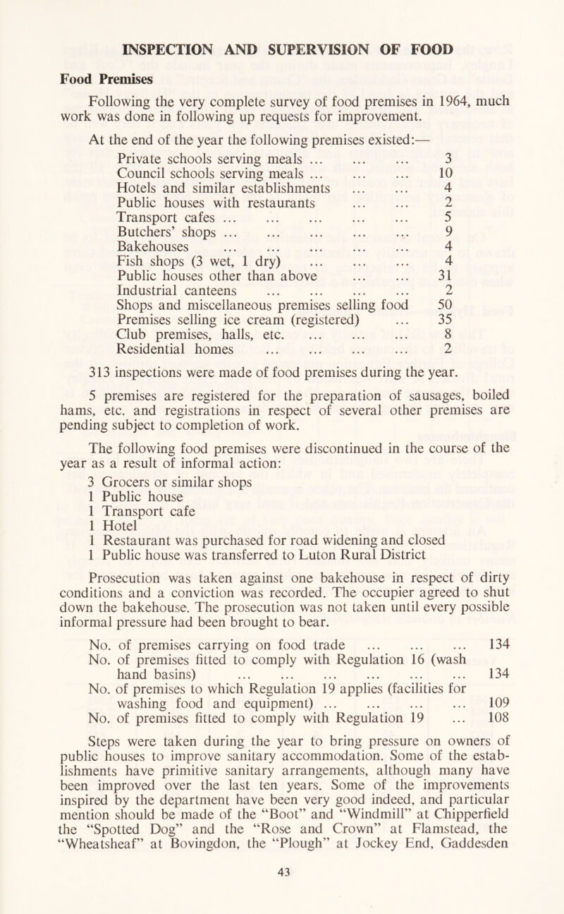 INSPECTION AND SUPERVISION OF FOOD Food Premises Following the very complete survey of food premises in 1964, much work was done in following up requests for improvement. At the end of the year the following premises existed:— Private schools serving meals ... Council schools serving meals Hotels and similar establishments Public houses with restaurants Transport cafes Butchers’ shops Bakehouses Fish shops (3 wet, 1 dry) Public houses other than above Industrial canteens Shops and miscellaneous premises selling food Premises selling ice cream (registered) Club premises, halls, etc Residential homes 3 10 4 2 5 9 4 4 31 2 50 35 8 2 313 inspections were made of food premises during the year. 5 premises are registered for the preparation of sausages, boiled hams, etc. and registrations in respect of several other premises are pending subject to completion of work. The following food premises were discontinued in the course of the year as a result of informal action: 3 Grocers or similar shops 1 Public house 1 Transport cafe 1 Hotel 1 Restaurant was purchased for road widening and closed 1 Public house was transferred to Luton Rural District Prosecution was taken against one bakehouse in respect of dirty conditions and a conviction was recorded. The occupier agreed to shut down the bakehouse. The prosecution was not taken until every possible informal pressure had been brought to bear. No. of premises carrying on food trade 134 No. of premises fitted to comply with Regulation 16 (wash hand basins) ... ... ... ... ... ... 134 No. of premises to which Regulation 19 applies (facilities for washing food and equipment) ... ... ... ... 109 No. of premises fitted to comply with Regulation 19 ... 108 Steps were taken during the year to bring pressure on owners of public houses to improve sanitary accommodation. Some of the estab- lishments have primitive sanitary arrangements, although many have been improved over the last ten years. Some of the improvements inspired by the department have been very good indeed, and particular mention should be made of the “Boot” and “Windmill” at Chipperfield the “Spotted Dog” and the “Rose and Crown” at Flamstead, the “Wheatsheaf” at Bovingdon, the “Plough” at Jockey End, Gaddesden