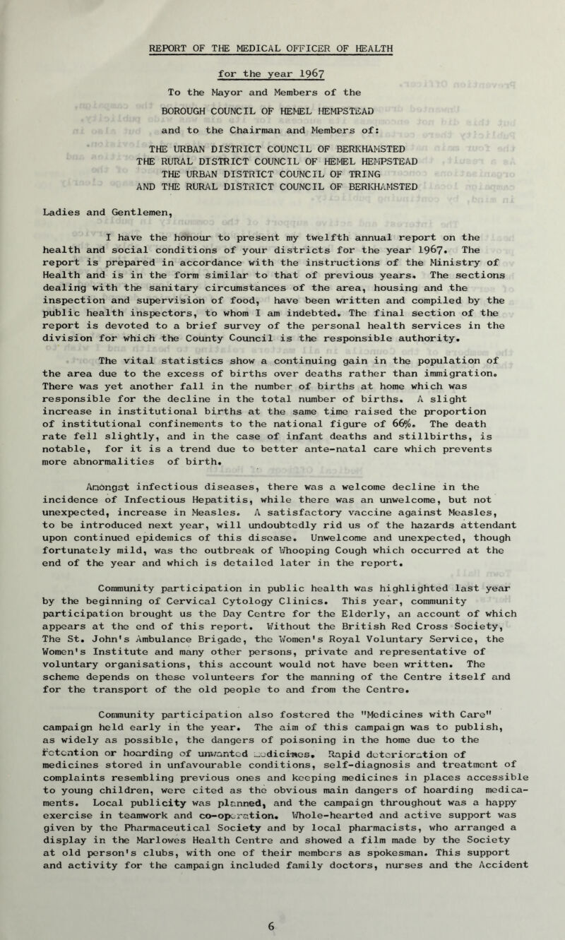 REPORT OF THE MEDICAL OFFICER OF HEALTH for the year 1967 To the Mayor and Members of the BOROUGH COUNCIL OF HEMEL HEMPSTEAD and to the Chairman and Members of: THE URBAN DISTRICT COUNCIL OF BERKHAMSTED THE RURAL DISTRICT COUNCIL OF HEMEL HEMPSTEAD THE URBAN DISTRICT COUNCIL OF TRING AND THE RURAL DISTRICT COUNCIL OF BERKHAMSTED Ladies and Gentlemen, I have the honour to present my twelfth annual report on the health and social conditions of your districts for the year 1967* The report is prepared in accordance with the instructions of the Ministry of Health and is in the form similar to that of previous years. The sections dealing with the sanitary circumstances of the area, housing and the inspection and supervision of food, have been written and compiled by the public health inspectors, to whom I am indebted. The final section of the report is devoted to a brief survey of the personal health services in the division for which the County Council is the responsible authority. The vital statistics show a continuing gain in the population of the area due to the excess of births over deaths rather than immigration. There was yet another fall in the number of births at home which was responsible for the decline in the total number of births. A slight increase in institutional births at the same time raised the proportion of institutional confinements to the national figure of 66%. The death rate fell slightly, and in the case of infant deaths and stillbirths, is notable, for it is a trend due to better ante-natal care which prevents more abnormalities of birth. Anbngst infectious diseases, there was a welcome decline in the incidence of Infectious Hepatitis, while there was an unwelcome, but not unexpected, increase in Measles. A satisfactory vaccine against Measles, to be introduced next year, will undoubtedly rid us of the hazards attendant upon continued epidemics of this disease. Unwelcome and unexpected, though fortunately mild, was the outbreak of Whooping Cough which occurred at the end of the year and which is detailed later in the report. Community participation in public health was highlighted last year by the beginning of Cervical Cytology Clinics. This year, community participation brought us the Day Centre for the Elderly, an account of which appears at the end of this report. Without the British Red Cross Society, The St. John's Ambulance Brigade, the Women's Royal Voluntary Service, the Women's Institute and many other persons, private and representative of voluntary organisations, this account would not have been written. The scheme depends on these volunteers for the manning of the Centre itself and for the transport of the old people to and from the Centre. Community participation also fostered the Medicines with Care campaign held early in the year. The aim of this campaign was to publish, as widely as possible, the dangers of poisoning in the home due to the detention or hoarding of unwanted medicines. Rapid deterioration of medicines stored in unfavourable conditions, self-diagnosis and treatment of complaints resembling previous ones and keeping medicines in places accessible to young children, were cited as the obvious main dangers of hoarding medica- ments. Local publicity was Pi anned, and the campaign throughout was a happy exercise in teamwork and co-oporation. Whole-hearted and active support was given by the Pharmaceutical Society and by local pharmacists, who arranged a display in the Marlowes Health Centre and shoAved a film made by the Society at old person's clubs, with one of their members as spokesman. This support and activity for the campaign included family doctors, nurses and the Accident