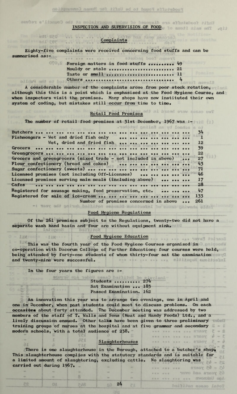 INSPECTION AND SUPERVISION OF FOOD Complaints Eighty-five complaints were received concerning food stuffs and can be summarised as:- Foreign matters in food stuffs •••••••••• 49 Mouldy or stale ... 21 Taste or smell 11 Others • • . . . 4 A considerable number of the complaints arose from poor stock rotation, although this this is a point which is emphasised at the Food Hygiene Course, and when inspectors visit the premises. Many shops have now instituted their own system of coding, but mistakes still occur from time to time. Retail Food Premises The number of retail food premises at 31st December, 1967 was Butchers ... ... ... ... ... ... ... ... ... ... Fishmongers - Wet and dried fish only ... ... ... ... ... ... ... Wet, dried and fried fish ••• ... ... ... ... ... ... Grocers ... ... ... ... ... ... ... ... ... ... ... ... ... ... ... Greengrocers ... ... ... ... ... ... ... ... ... ... ... ... ... ... Grocers and greengrocers (mixed trade - not included in above) ... Flour confectionery (bread and cakes) ... ... ... ... ... ... ... Sugar confectionery (sweets) ... ... ... ... ... ... ... Licensed premises (not including Off-Licenses) ••• ... ... ... Licensed premises serving main meals (including above) ... ... ... Cafes ... ... ... ... ... ... ... ... ... ... ... ... Registered for sausage making, food preservation, etc. • *. ... ... Registered for sale of ice-cream ... ... ... ... ... ... ... ... ... Number of premises concerned in above ... 34 1 12 39 22 27 43 71 46 17 28 47 133 261 Food Hygiene Regulations Of the 261 premises subject to the Regulations, twenty-two did not have a separate wash hand basin and four are without equipment sink. Food Hygiene Education This was the fourth year of the Food Hygiene Courses organised in co-operation with Dacorum College of Further Education; four courses were held, being attended by forty-one students of whom thirty-four sat the examination and twenty-nine were successful. In the four years the figures are :- Students 274 Sat Examination ... 183 Passed Examination. 162 \ J M ) An innovation this year was to arrange two evenings, one in April and one in December, when past students could meet to discuss problems. On each occasions about forty attended. The December meeting was addressed by two members of the staff of T. Walls and Sons (Meat and Handy Foods) Ltd., and a lively discussion ensued. Other talks have been given to three preliminary training groups of nurses at the hospital and at five grammar and secondary modern schools, with a total audience of 238. Slaughterhouses There is one slaughterhouse in the Borough, attached to a butcher’s shop-, This slaughterhouse complies with the statutory standards and is suitable for a limited amount of slaughtering, excluding cattle. No slaughtering was carried out during 1967*