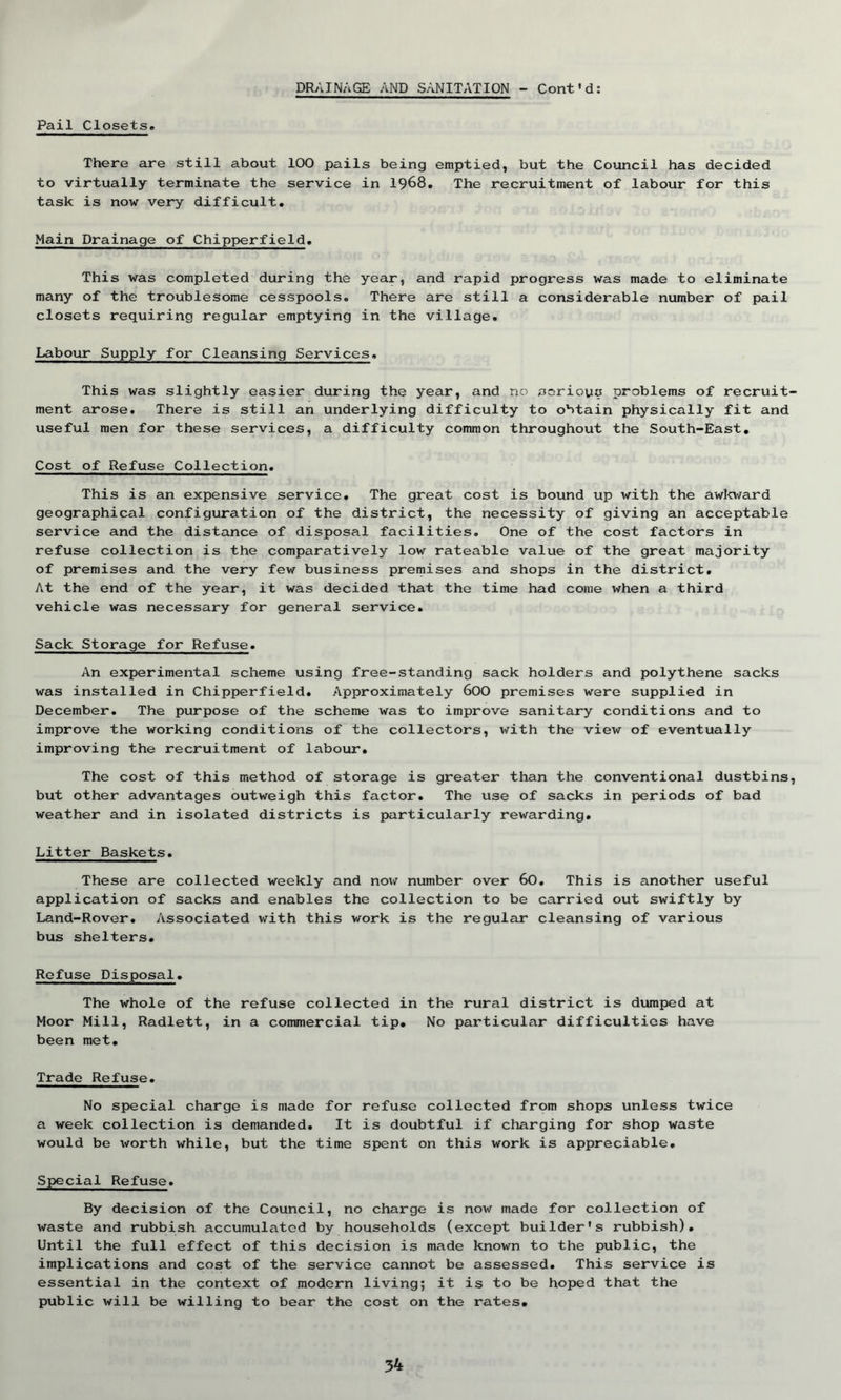 Pail Closets. There are still about 10O pails being emptied, but the Council has decided to virtually terminate the service in 1968. The recruitment of labour for this task is now very difficult. Main Drainage of Chipperfield. This was completed during the year, and rapid progress was made to eliminate many of the troublesome cesspools. There are still a considerable number of pail closets requiring regular emptying in the village. Labour Supply for Cleansing Services. This was slightly easier during the year, and no aeriouq problems of recruit ment arose. There is still an underlying difficulty to obtain physically fit and useful men for these services, a difficulty common throughout the South-East. Cost of Refuse Collection. This is an expensive service. The great cost is bound up with the awkward geographical configuration of the district, the necessity of giving an acceptable service and the distance of disposal facilities. One of the cost factors in refuse collection is the comparatively low rateable value of the great majority of premises and the very few business premises and shops in the district. At the end of the year, it was decided that the time had come when a third vehicle was necessary for general service. Sack Storage for Refuse. An experimental scheme using free-standing sack holders and polythene sacks was installed in Chipperfield. Approximately 600 premises were supplied in December. The purpose of the scheme was to improve sanitary conditions and to improve the working conditions of the collectors, with the view of eventually improving the recruitment of labour. The cost of this method of storage is greater than the conventional dustbins but other advantages outweigh this factor. The use of sacks in periods of bad weather and in isolated districts is particularly rewarding. Litter Baskets. These are collected weekly and now number over 60. This is another useful application of sacks and enables the collection to be carried out swiftly by Land-Rover. Associated with this work is the regular cleansing of various bus shelters. Refuse Disposal. The whole of the refuse collected in the rural district is dumped at Moor Mill, Radlett, in a commercial tip. No particular difficulties have been met. Trade Refuse. No special charge is made for refuse collected from shops unless twice a week collection is demanded. It is doubtful if charging for shop waste would be worth while, but the time spent on this work is appreciable. Special Refuse. By decision of the Council, no charge is now made for collection of waste and rubbish accumulated by households (except builder's rubbish). Until the full effect of this decision is made known to the public, the implications and cost of the service cannot be assessed. This service is essential in the context of modern living; it is to be hoped that the public will be willing to bear the cost on the rates.