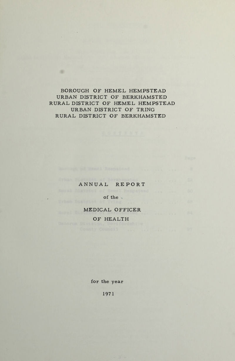 BOROUGH OF HEMEL HEMPSTEAD URBAN DISTRICT OF BERKHAMSTED RURAL DISTRICT OF HEMEL HEMPSTEAD URBAN DISTRICT OF TRING RURAL DISTRICT OF BERKHAMSTED ANNUAL REPORT of the MEDICAL OFFICER OF HEALTH for the year 1971