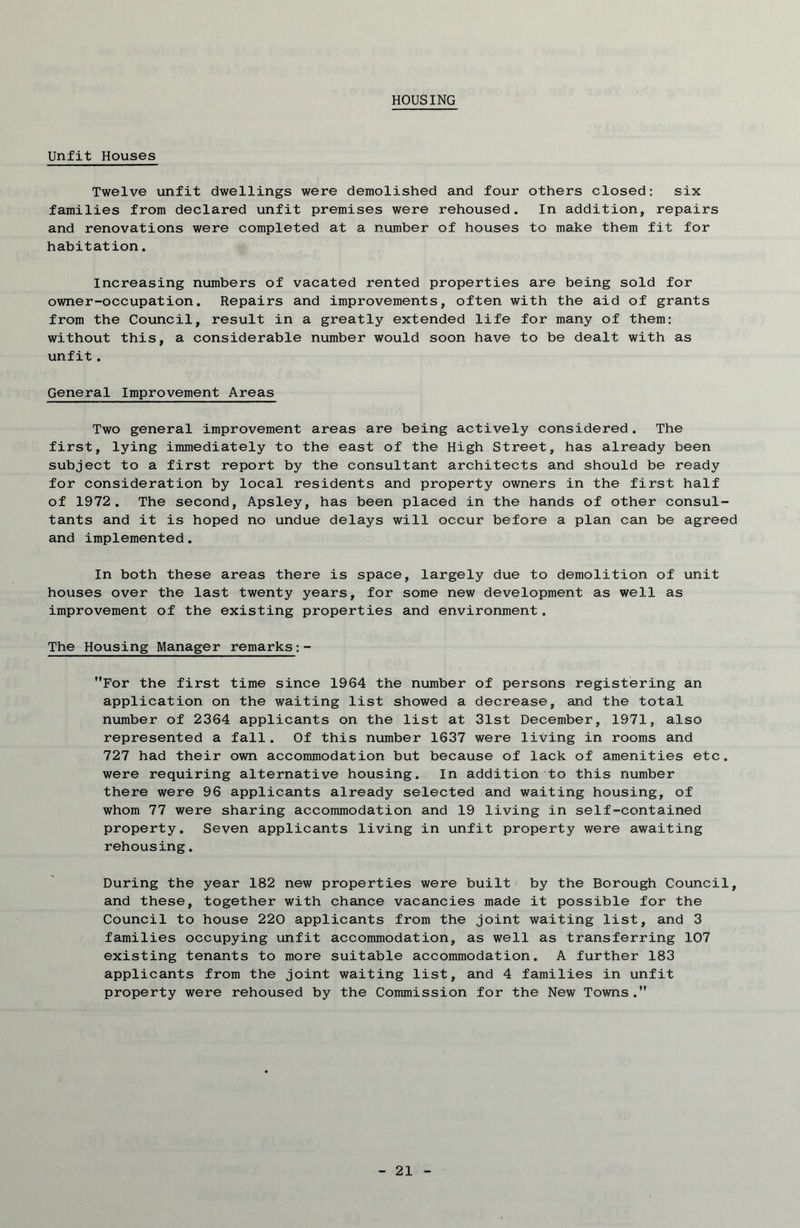 HOUSING Unfit Houses Twelve unfit dwellings were demolished and four others closed: six families from declared unfit premises were rehoused. In addition, repairs and renovations were completed at a number of houses to make them fit for habitation. Increasing numbers of vacated rented properties are being sold for owner-occupation. Repairs and improvements, often with the aid of grants from the Council, result in a greatly extended life for many of them: without this, a considerable number would soon have to be dealt with as unfit . General Improvement Areas Two general improvement areas are being actively considered. The first, lying immediately to the east of the High Street, has already been subject to a first report by the consultant architects and should be ready for consideration by local residents and property owners in the first half of 1972. The second, Apsley, has been placed in the hands of other consul- tants and it is hoped no undue delays will occur before a plan can be agreed and implemented. In both these areas there is space, largely due to demolition of unit houses over the last twenty years, for some new development as well as improvement of the existing properties and environment. The Housing Manager remarks:- For the first time since 1964 the number of persons registering an application on the waiting list showed a decrease, and the total number of 2364 applicants on the list at 31st December, 1971, also represented a fall. Of this number 1637 were living in rooms and 727 had their own accommodation but because of lack of amenities etc. were requiring alternative housing. In addition to this number there were 96 applicants already selected and waiting housing, of whom 77 were sharing accommodation and 19 living in self-contained property. Seven applicants living in unfit property were awaiting rehousing. During the year 182 new properties were built by the Borough Council, and these, together with chance vacancies made it possible for the Council to house 220 applicants from the joint waiting list, and 3 families occupying unfit accommodation, as well as transferring 107 existing tenants to more suitable accommodation. A further 183 applicants from the joint waiting list, and 4 families in unfit property were rehoused by the Commission for the New Towns.