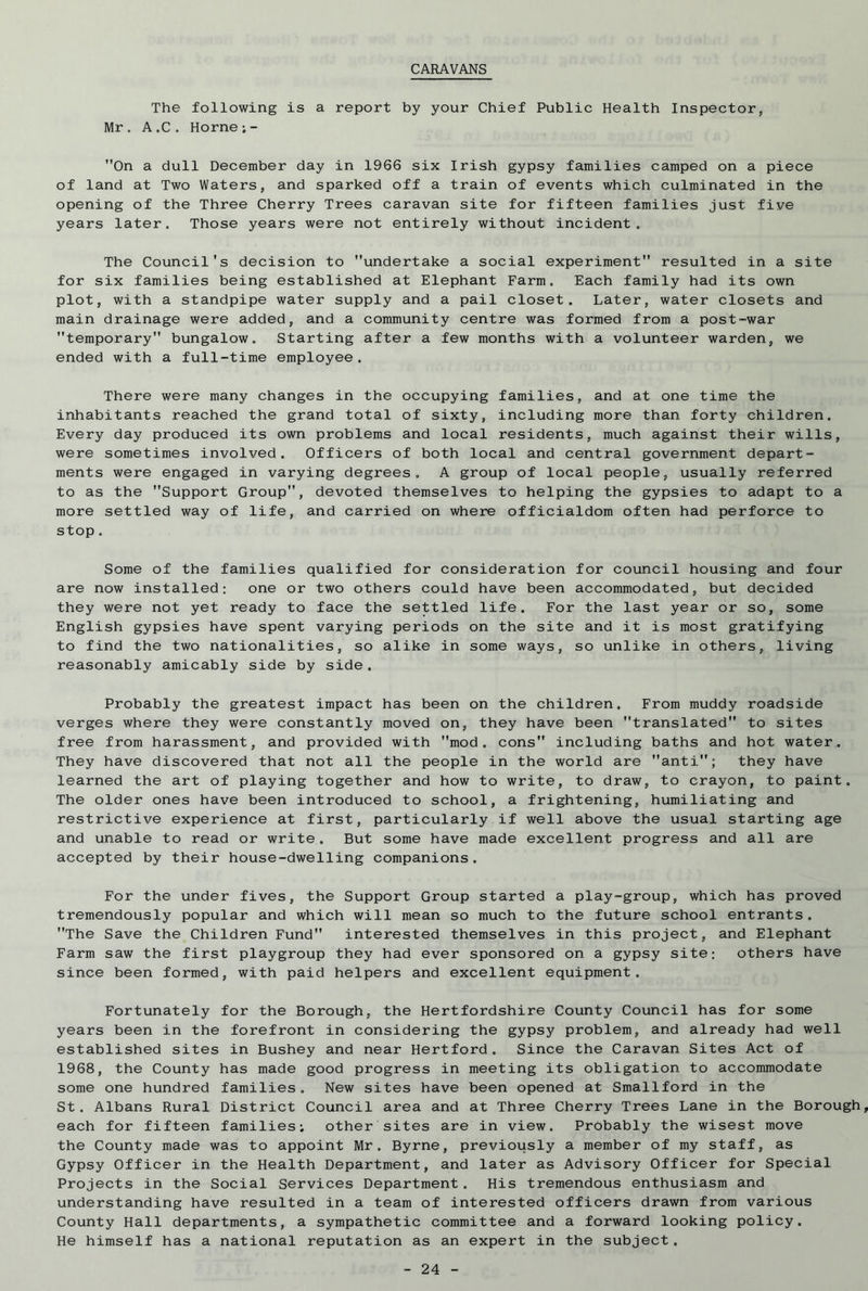 CARAVANS The following is a report by your Chief Public Health Inspectors Mr . A„C. Horne;- On a dull December day in 1966 six Irish gypsy families camped on a piece of land at Two Waters, and sparked off a train of events which culminated in the opening of the Three Cherry Trees caravan site for fifteen families just five years later. Those years were not entirely without incident. The Council's decision to undertake a social experiment resulted in a site for six families being established at Elephant Farm. Each family had its own plot, with a standpipe water supply and a pail closet. Later, water closets and main drainage were added, and a community centre was formed from a post-war temporary bungalow. Starting after a few months with a volunteer warden, we ended with a full-time employee. There were many changes in the occupying families, and at one time the inhabitants reached the grand total of sixty, including more than forty children. Every day produced its own problems and local residents, much against their wills, were sometimes involved. Officers of both local and central government depart- ments were engaged in varying degrees. A group of local people, usually referred to as the Support Group”, devoted themselves to helping the gypsies to adapt to a more settled way of life, and carried on where officialdom often had perforce to stop. Some of the families qualified for consideration for council housing and four are now installed: one or two others could have been accommodated, but decided they were not yet ready to face the settled life. For the last year or so, some English gypsies have spent varying periods on the site and it is most gratifying to find the two nationalities, so alike in some ways, so unlike in others, living reasonably amicably side by side. Probably the greatest impact has been on the children. From muddy roadside verges where they were constantly moved on, they have been translated to sites free from harassment, and provided with mod. cons including baths and hot water. They have discovered that not all the people in the world are anti; they have learned the art of playing together and how to write, to draw, to crayon, to paint. The older ones have been introduced to school, a frightening, humiliating and restrictive experience at first, particularly if well above the usual starting age and unable to read or write. But some have made excellent progress and all are accepted by their house-dwelling companions. For the under fives, the Support Group started a play-group, which has proved tremendously popular and which will mean so much to the future school entrants. The Save the Children Fund interested themselves in this project, and Elephant Farm saw the first playgroup they had ever sponsored on a gypsy site; others have since been formed, with paid helpers and excellent equipment. Fortunately for the Borough, the Hertfordshire County Council has for some years been in the forefront in considering the gypsy problem, and already had well established sites in Bushey and near Hertford . Since the Caravan Sites Act of 1968, the County has made good progress in meeting its obligation to accommodate some one hundred families. New sites have been opened at Smallford in the St. Albans Rural District Council area and at Three Cherry Trees Lane in the Borough, each for fifteen families; other sites are in view. Probably the wisest move the County made was to appoint Mr. Byrne, previously a member of my staff, as Gypsy Officer in the Health Department, and later as Advisory Officer for Special Projects in the Social Services Department. His tremendous enthusiasm and understanding have resulted in a team of interested officers drawn from various County Hall departments, a sympathetic committee and a forward looking policy. He himself has a national reputation as an expert in the subject.