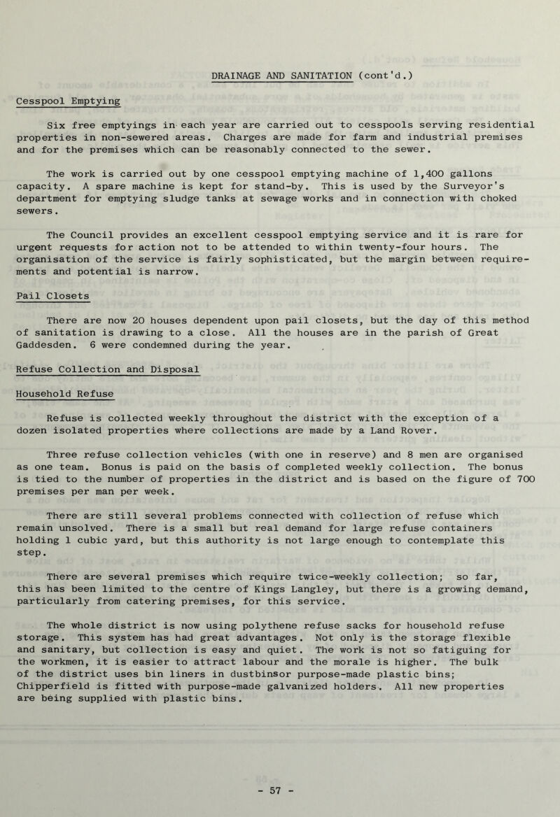 DRAINAGE AND SANITATION (cont'd.) Cesspool Emptying Six free emptyings in each year are carried out to cesspools serving residential properties in non-sewered areas. Charges are made for farm and industrial premises and for the premises which can be reasonably connected to the sewer. The work is carried out by one cesspool emptying machine of 1,400 gallons capacity. A spare machine is kept for stand-by. This is used by the Surveyor's department for emptying sludge tanks at sewage works and in connection with choked sewers. The Council provides an excellent cesspool emptying service and it is rare for urgent requests for action not to be attended to within twenty-four hours. The organisation of the service is fairly sophisticated, but the margin between require- ments and potential is narrow. Pail Closets There are now 20 houses dependent upon pail closets, but the day of this method of sanitation is drawing to a close. All the houses are in the parish of Great Gaddesden. 6 were condemned during the year. Refuse Collection and Disposal Household Refuse Refuse is collected weekly throughout the district with the exception of a dozen isolated properties where collections are made by a Land Rover. Three refuse collection vehicles (with one in reserve) and 8 men are organised as one team. Bonus is paid on the basis of completed weekly collection. The bonus is tied to the number of properties in the district and is based on the figure of 700 premises per man per week. There are still several problems connected with collection of refuse which remain unsolved. There is a small but real demand for large refuse containers holding 1 cubic yard, but this authority is not large enough to contemplate this step. There are several premises which require twice-weekly collection; so far, this has been limited to the centre of Kings Langley, but there is a growing demand, particularly from catering premises, for this service. The whole district is now using polythene refuse sacks for household refuse storage. This system has had great advantages. Not only is the storage flexible and sanitary, but collection is easy and quiet. The work is not so fatiguing for the workmen, it is easier to attract labour and the morale is higher. The bulk of the district uses bin liners in dustbinsor purpose-made plastic bins; Chipperfield is fitted with purpose-made galvanized holders. All new properties are being supplied with plastic bins.