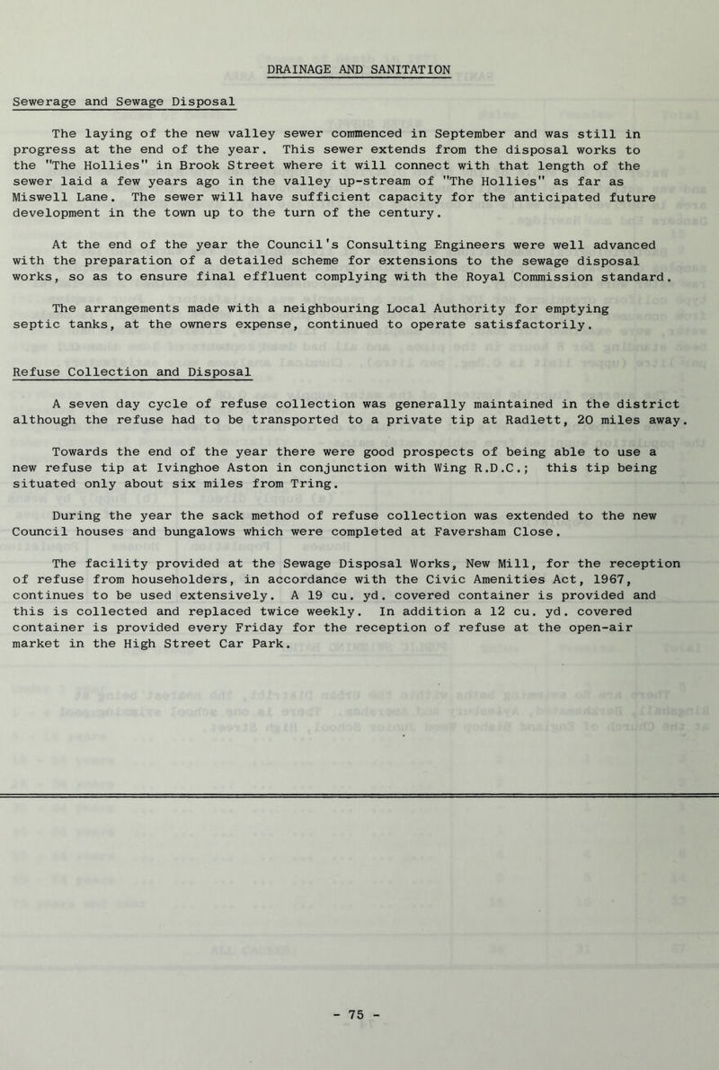 DRAINAGE AND SANITATION Sewerage and Sewage Disposal The laying of the new valley sewer commenced in September and was still in progress at the end of the year. This sewer extends from the disposal works to the The Hollies in Brook Street where it will connect with that length of the sewer laid a few years ago in the valley up-stream of The Hollies as far as Miswell Lane. The sewer will have sufficient capacity for the anticipated future development in the town up to the turn of the century. At the end of the year the Council's Consulting Engineers were well advanced with the preparation of a detailed scheme for extensions to the sewage disposal works, so as to ensure final effluent complying with the Royal Commission standard. The arrangements made with a neighbouring Local Authority for emptying septic tanks, at the owners expense, continued to operate satisfactorily. Refuse Collection and Disposal A seven day cycle of refuse collection was generally maintained in the district although the refuse had to be transported to a private tip at Radlett, 20 miles away. Towards the end of the year there were good prospects of being able to use a new refuse tip at Ivinghoe Aston in conjunction with Wing R.D.C.; this tip being situated only about six miles from Tring. During the year the sack method of refuse collection was extended to the new Council houses and bungalows which were completed at Faversham Close. The facility provided at the Sewage Disposal Works, New Mill, for the reception of refuse from householders, in accordance with the Civic Amenities Act, 1967, continues to be used extensively. A 19 cu. yd. covered container is provided and this is collected and replaced twice weekly. In addition a 12 cu. yd. covered container is provided every Friday for the reception of refuse at the open-air market in the High Street Car Park.