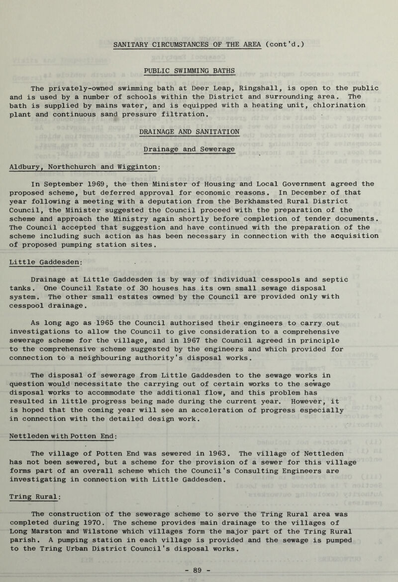 SANITARY CIRCUMSTANCES OF THE AREA (cont'd.) PUBLIC SWIMMING BATHS The privately-owned swimming bath at Deer Leap, Ringshall, is open to the public and is used by a number of schools within the District and surrounding area. The bath is supplied by mains water, and is equipped with a heating unit, chlorination plant and continuous sand pressure filtration. DRAINAGE AND SANITATION Drainage and Sewerage Aldbury, Northchurch and Wigginton: In September 1969, the then Minister of Housing and Local Government agreed the proposed scheme, but deferred approval for economic reasons. In December of that year following a meeting with a deputation from the Berkhamsted Rural District Council, the Minister suggested the Council proceed with the preparation of the scheme and approach the Ministry again shortly before completion of tender documents. The Council accepted that suggestion and have continued with the preparation of the scheme including such action as has been necessary in connection with the acquisition of proposed pumping station sites. Little Gaddesden: Drainage at Little Gaddesden is by way of individual cesspools and septic tanks. One Council Estate of 30 houses has its own small sewage disposal system. The other small estates owned by the Council are provided only with cesspool drainage. As long ago as 1965 the Council authorised their engineers to carry out investigations to allow the Council to give consideration to a comprehensive sewerage scheme for the village, and in 1967 the Council agreed in principle to the comprehensive scheme suggested by the engineers and which provided for connection to a neighbouring authority's disposal works. The disposal of sewerage from Little Gaddesden to the sewage works in question would necessitate the carrying out of certain works to the sewage disposal works to accommodate the additional flow, and this problem has resulted in little progress being made during the current year. However, it is hoped that the coming year will see an acceleration of progress especially in connection with the detailed design work. Nettleden with Potten End: The village of Potten End was sewered in 1963. The village of Nettleden has not been sewered, but a scheme for the provision of a sewer for this village forms part of an overall scheme which the Council's Consulting Engineers are investigating in connection with Little Gaddesden. Tring Rural: The construction of the sewerage scheme to serve the Tring Rural area was completed during 1970. The scheme provides main drainage to the villages of Long Marston and Wilstone which villages form the major part of the Tring Rural parish. A pumping station in each village is provided and the sewage is pumped to the Tring Urban District Council's disposal works.