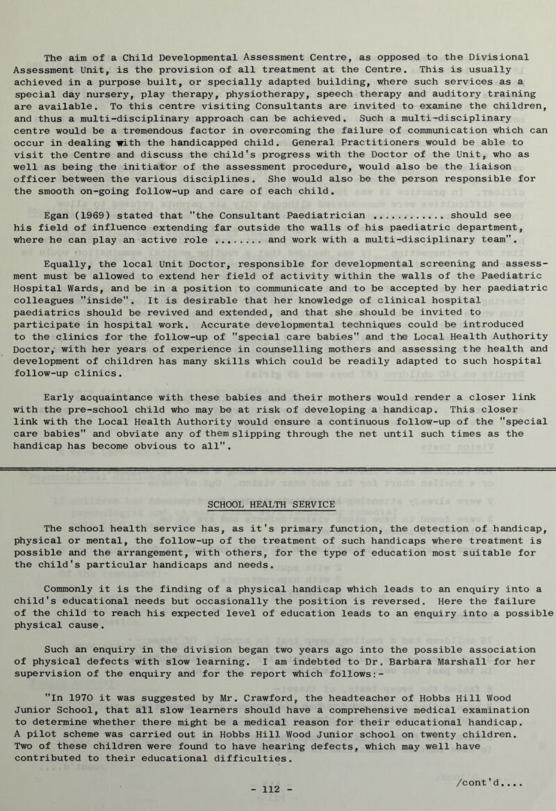 The aim of a Child Developmental Assessment Centre, as opposed to the Divisional Assessment Unit, is the provision of all treatment at the Centre. This is usually achieved in a purpose built, or specially adapted building, where such services as a special day nursery, play therapy, physiotherapy, speech therapy and auditory training are available. To this centre visiting Consultants are invited to examine the children, and thus a multi-disciplinary approach can be achieved. Such a multi-disciplinary centre would be a tremendous factor in overcoming the failure of communication which can occur in dealing with the handicapped child. General Practitioners would be able to visit the Centre and discuss the child's progress with the Doctor of the Unit, who as well as being the initiator of the assessment procedure, would also be the liaison officer between the various disciplines. She would also be the person responsible for the smooth on-going follow-up and care of each child. Egan (1969) stated that the Consultant Paediatrician should see his field of influence extending far outside the walls of his paediatric department, where he can play an active role and work with a multi-disciplinary team”. Equally, the local Unit Doctor, responsible for developmental screening and assess- ment must be allowed to extend her field of activity within the walls of the Paediatric Hospital Wards, and be in a position to communicate and to be accepted by her paediatric colleagues inside. It is desirable that her knowledge of clinical hospital paediatrics should be revived and extended, and that she should be invited to participate in hospital work. Accurate developmental techniques could be introduced to the clinics for the follow-up of special care babies and the Local Health Authority Doctor/ with her years of experience in counselling mothers and assessing the health and development of children has many skills which could be readily adapted to such hospital follow-up clinics. Early acquaintance with these babies and their mothers would render a closer link with the pre-school child who may be at risk of developing a handicap. This closer link with the Local Health Authority would ensure a continuous follow-up of the special care babies and obviate any of them slipping through the net until such times as the handicap has become obvious to all . SCHOOL HEALTH SERVICE The school health service has, as it's primary function, the detection of handicap, physical or mental, the follow-up of the treatment of such handicaps where treatment is possible and the arrangement, with others, for the type of education most suitable for the child's particular handicaps and needs. Commonly it is the finding of a physical handicap which leads to an enquiry into a child's educational needs but occasionally the position is reversed. Here the failure of the child to reach his expected level of education leads to an enquiry into a possible physical cause. Such an enquiry in the division began two years ago into the possible association of physical defects with slow learning. I am indebted to Dr. Barbara Marshall for her supervision of the enquiry and for the report which follows:- In 197G it was suggested by Mr. Crawford, the headteacher of Hobbs Hill Wood Junior School, that all slow learners should have a comprehensive medical examination to determine whether there might be a medical reason for their educational handicap. A pilot scheme was carried out in Hobbs Hill Wood Junior school on twenty children. Two of these children were found to have hearing defects, which may well have contributed to their educational difficulties.