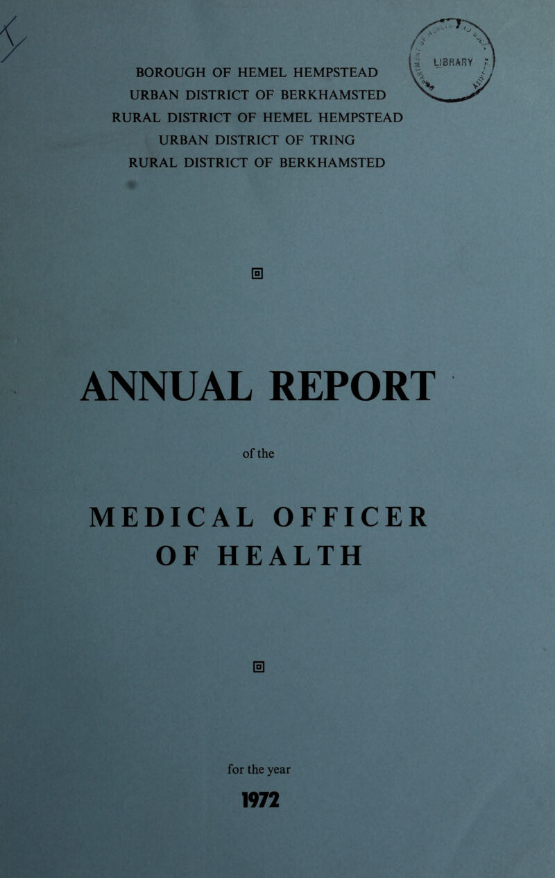 BOROUGH OF HEMEL HEMPSTEAD URBAN DISTRICT OF BERKHAMSTED RURAL DISTRICT OF HEMEL HEMPSTEAD URBAN DISTRICT OF TRING RURAL DISTRICT OF BERKHAMSTED ANNUAL REPORT of the MEDICAL OFFICER OF HEALTH s for the year 1972