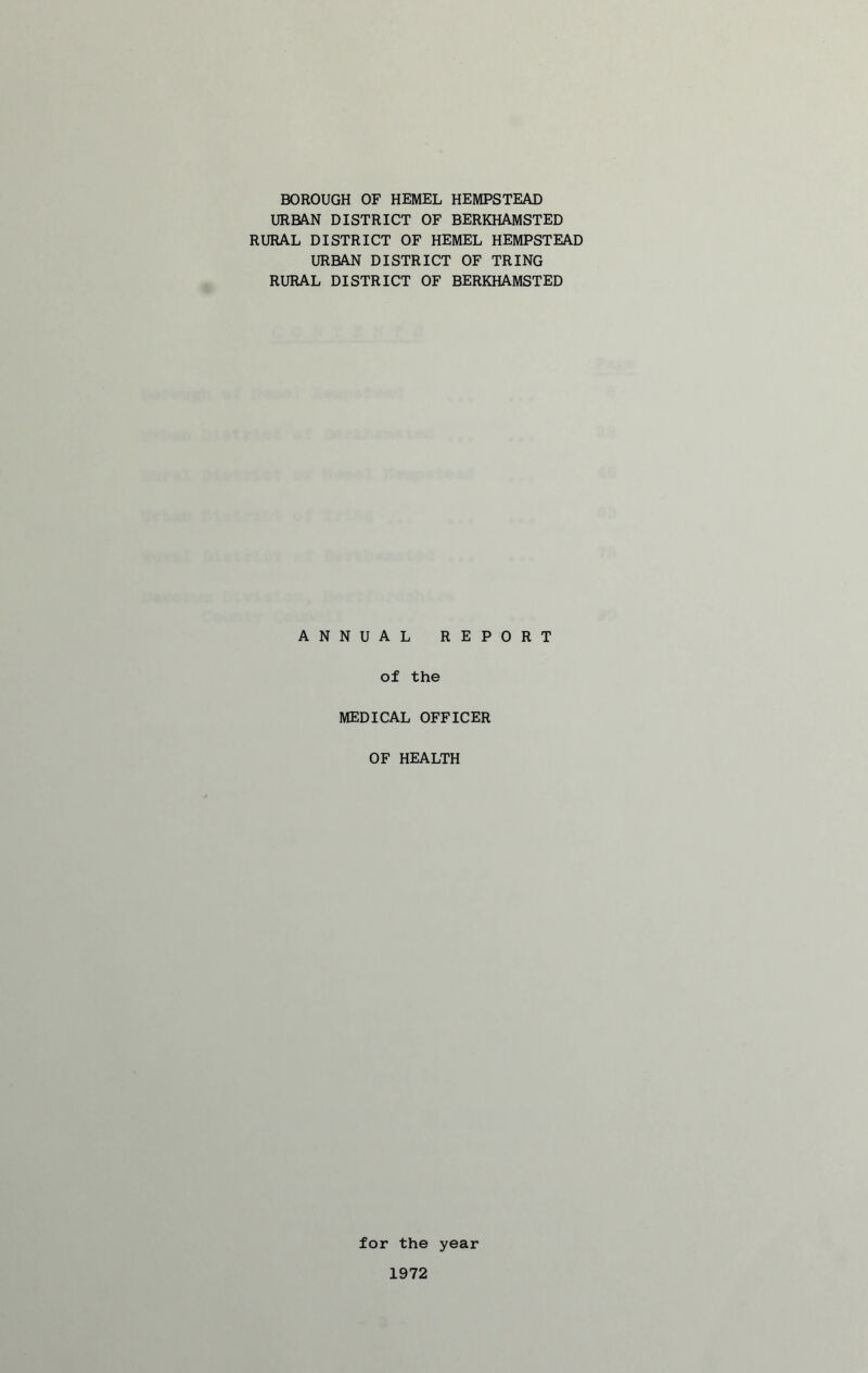 BOROUGH OF HEMEL HEMPSTEAD URBAN DISTRICT OF BERKHAMSTED RURAL DISTRICT OF HEMEL HEMPSTEAD URBAN DISTRICT OF TRING RURAL DISTRICT OF BERKHAMSTED ANNUAL REPORT of the MEDICAL OFFICER OF HEALTH for the year 1972