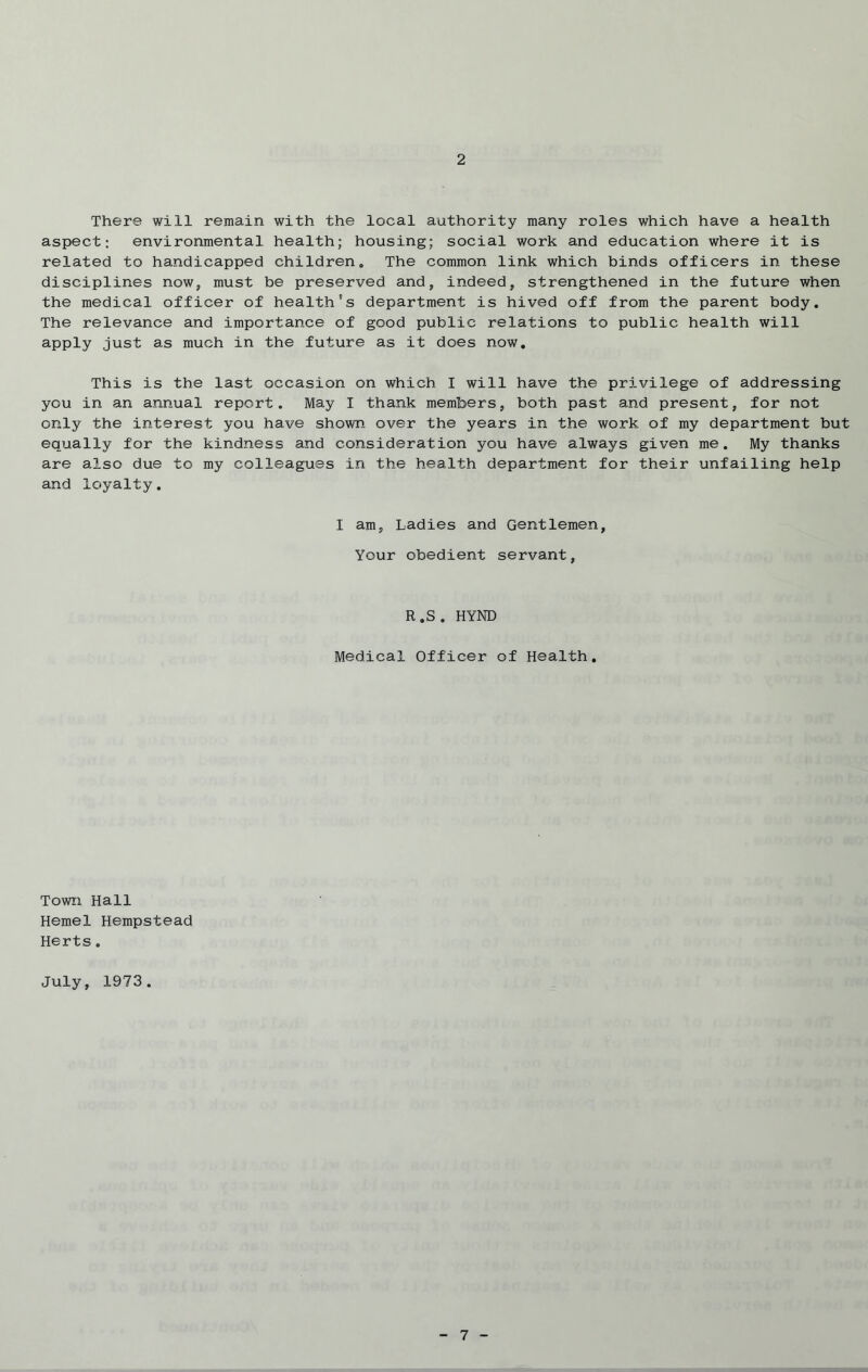 2 There will remain with the local authority many roles which have a health aspect; environmental health; housing; social work and education where it is related to handicapped children. The common link which binds officers in these disciplines now, must be preserved and, indeed, strengthened in the future when the medical officer of health's department is hived off from the parent body. The relevance and importance of good public relations to public health will apply just as much in the future as it does now. This is the last occasion on which I will have the privilege of addressing you in an annual report. May I thank members, both past and present, for not only the interest you have shown over the years in the work of my department but equally for the kindness and consideration you have always given me. My thanks are also due to my colleagues in the health department for their unfailing help and loyalty. I am, Ladies and Gentlemen, Your obedient servant, R.S. HYND Medical Officer of Health. Town Hall Hemel Hempstead Herts. July, 1973.