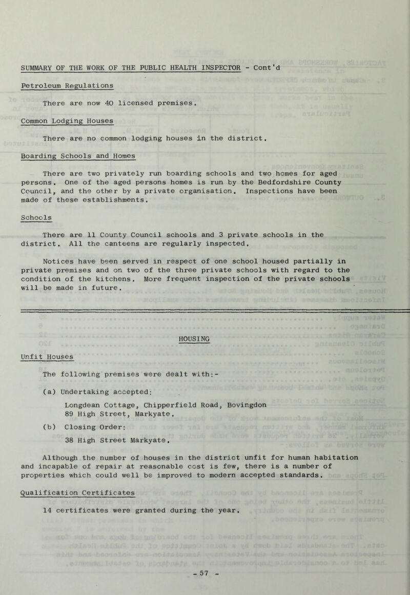 SUMMARY OF THE WORK OF THE PUBLIC HEALTH INSPECTOR - Cont'd Petroleum Regulations There are now 40 licensed premises. Common Lodging Houses There are no common lodging houses in the district. Boarding Schools and Homes There are two privately run boarding schools and two homes for aged persons . One of the aged persons homes is run by the Bedfordshire County Council, and the other by a private organisation. Inspections have been made of these establishments. Schools There are 11 County Council schools and 3 private schools in the district. All the canteens are regularly inspected. Notices have been served in respect of one school housed partially in private premises and on two of the three private schools with regard to the condition of the kitchens. More frequent inspection of the private schools will be made in future. HOUSING Unfit Houses The following premises were dealt with;- (a) Undertaking accepted: Longdean Cottage, Chipperfield Road, Bovingdon 89 High Street, Markyate. (b) Closing Order; 38 High Street Markyate. Although the number of houses in the district unfit for human habitation and incapable of repair at reasonable cost is few, there is a number of properties which could well be improved to modern accepted standards. Qualification Certificates 14 certificates were granted during the year.