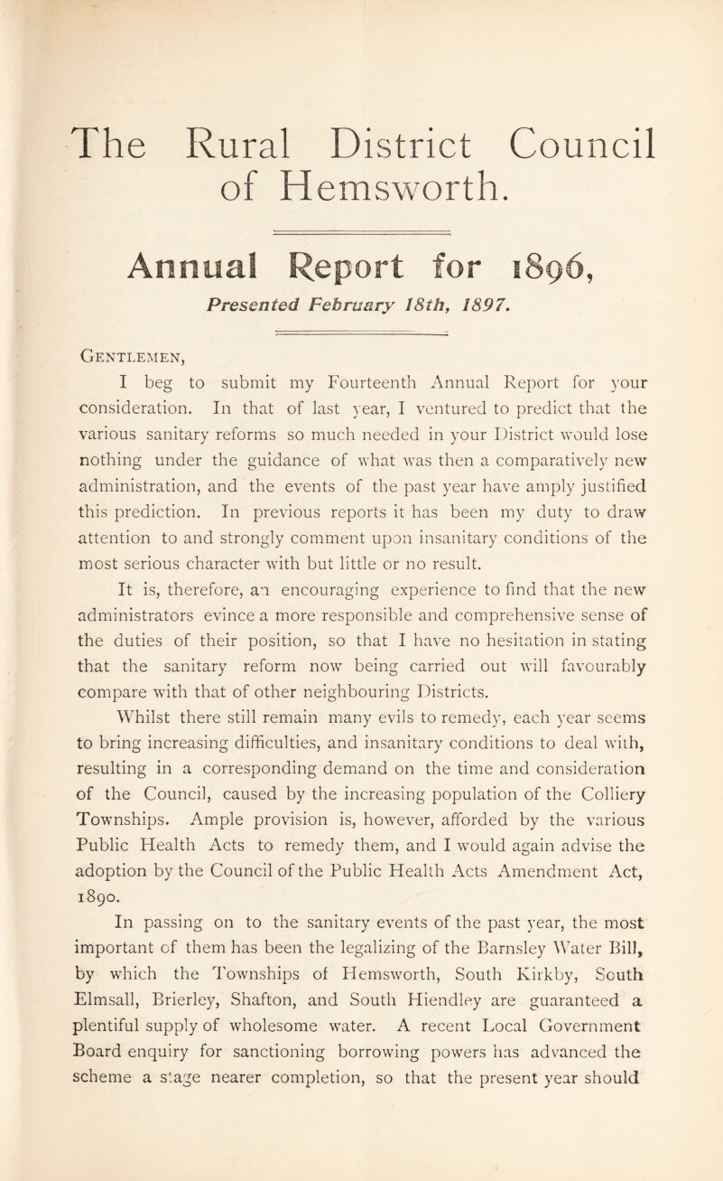 The Rural District Council of Hemsworth. Annual Report for 1896, Presented February 18th, 1897. Gentlemen, I beg to submit my Fourteenth Annual Report for your consideration. In that of last year, I ventured to predict that the various sanitary reforms so much needed in your District would lose nothing under the guidance of what was then a comparatively new administration, and the events of the past year have amply justified this prediction. In previous reports it has been my duty to draw attention to and strongly comment upon insanitary conditions of the most serious character with but little or no result. It is, therefore, an encouraging experience to find that the new administrators evince a more responsible and comprehensive sense of the duties of their position, so that I have no hesitation in stating that the sanitary reform now being carried out will favourably compare with that of other neighbouring Districts. Whilst there still remain many evils to remedy, each year seems to bring increasing difficulties, and insanitary conditions to deal with, resulting in a corresponding demand on the time and consideration of the Council, caused by the increasing population of the Colliery Townships. Ample provision is, however, afforded by the various Public Health Acts to remedy them, and I would again advise the adoption by the Council of the Public Health Acts Amendment Act, 1890. In passing on to the sanitary events of the past year, the most important of them has been the legalizing of the Barnsley Water Bill, by which the Townships of Hemsworth, South Kirkby, South Elmsall, Brierley, Shafton, and South Hiendley are guaranteed a plentiful supply of wholesome water. A recent Local Government Board enquiry for sanctioning borrowing powers has advanced the scheme a stage nearer completion, so that the present year should