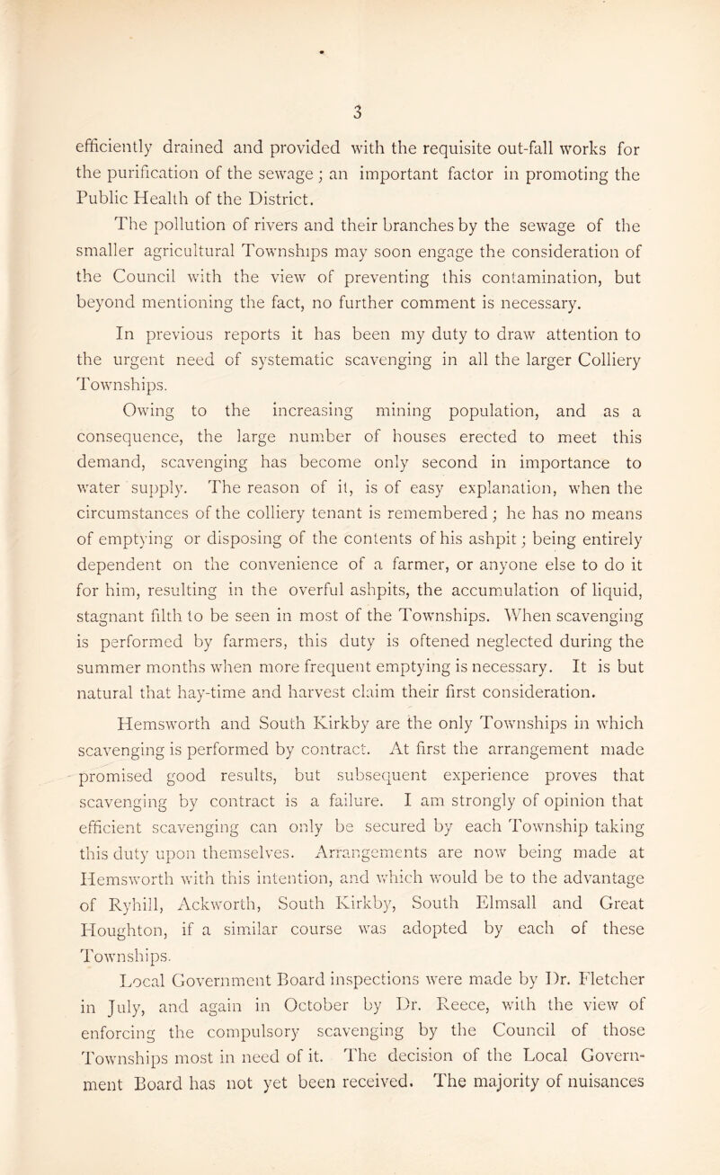 efficiently drained and provided with the requisite out-fall works for the purification of the sewage ; an important factor in promoting the Public Health of the District. The pollution of rivers and their branches by the sewage of the smaller agricultural Townships may soon engage the consideration of the Council with the view of preventing this contamination, but beyond mentioning the fact, no further comment is necessary. In previous reports it has been my duty to draw attention to the urgent need of systematic scavenging in all the larger Colliery Townships. Owing to the increasing mining population, and as a consequence, the large number of houses erected to meet this demand, scavenging has become only second in importance to water supply. The reason of it, is of easy explanation, when the circumstances of the colliery tenant is remembered; he has no means of emptying or disposing of the contents of his ashpit; being entirely dependent on the convenience of a farmer, or anyone else to do it for him, resulting in the overfill ashpits, the accumulation of liquid, stagnant filth to be seen in most of the Townships. When scavenging is performed by farmers, this duty is oftened neglected during the summer months when more frequent emptying is necessary. It is but natural that hay-time and harvest claim their first consideration. Hemsworth and South Kirkby are the only Townships in which scavenging is performed by contract. At first the arrangement made promised good results, but subsequent experience proves that scavenging by contract is a failure. I am strongly of opinion that efficient scavenging can only be secured by each Township taking this duty upon themselves. Arrangements are now being made at Hemsworth with this intention, and which would be to the advantage of Ryhill, Ackworth, South Kirkby, South Elmsall and Great Houghton, if a similar course was adopted by each of these Townships. Local Government Board inspections were made by Dr. Fletcher in July, and again in October by Dr. Pmece, with the view of enforcing the compulsory scavenging by the Council of those Townships most in need of it. The decision of the Local Govern- ment Board has not yet been received. The majority of nuisances