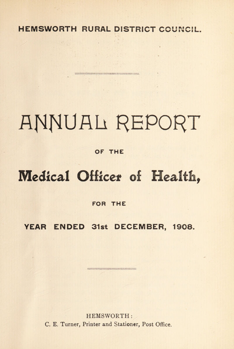 HEMSWORTH RURAL DISTRICT COUNCIL. AIMRUALi REPORT OF THE Medical Office* of Health, FOR THE YEAR ENDED 31st DECEMBER, 1908. HEMSWORTH : C. E. Turner, Printer and Stationer, Post Office.