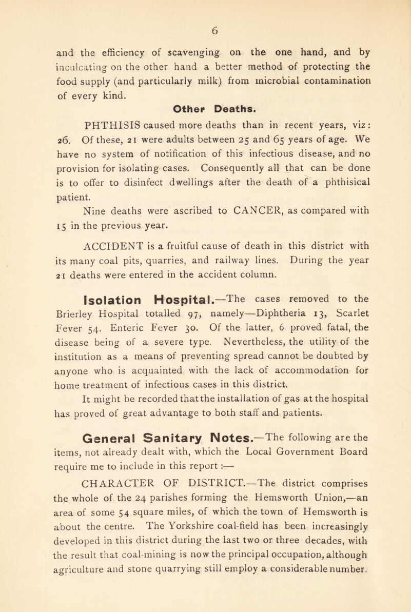 and the efficiency of scavenging on the one hand, and by inculcating on the other hand a better method of protecting the food supply (and particularly milk) from microbial contamination of every kind. Other Deaths. PHTHISIS caused more deaths than in recent years, viz: 26. Of these, 21 were adults between 25 and 65 years of age. We have no system of notification of this infectious disease, and no provision for isolating cases. Consequently all that can be done is to offer to disinfect dwellings after the death of a phthisical patient. Nine deaths were ascribed to CANCER, as compared with 15 in the previous year. ACCIDENT is a fruitful cause of death in this district with its many coal pits, quarries, and railway lines. During the year 21 deaths were entered in the accident column. Isolation Hospital.—The cases removed to the Brieriey Hospital totalled 97, namely—Diphtheria 13, Scarlet Fever 54, Enteric Fever 30. Of the latter, 6 proved fatal, the disease being of a severe type. Nevertheless, the utility of the institution as a means of preventing spread cannot be doubted by anyone who is acquainted with the lack of accommodation for home treatment of infectious cases in this district. It might be recorded that the installation of gas at the hospital has proved of great advantage to both staff and patients. General Sanitary Notes.—The following are the items, not already dealt with, which the Local Government Board require me to include in this report:— CHARACTER OF DISTRICT.—The district comprises the whole of the 24 parishes forming the Hemsworth Union,—an area of some 54 square miles, of which the town of Hemsworth is about the centre. The Yorkshire coal-field has been increasingly developed in this district during the last two or three decades, with the result that coal-mining is now the principal occupation, although agriculture and stone quarrying still employ a considerable number.