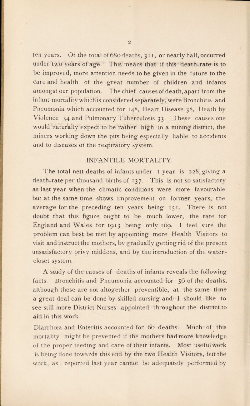 ten years. Of the total of 680 deaths, 311, or nearly half, occurred under two years of age. This means that if this death-rate is to be improved, more attention needs to be given in the future to the care and health of the great number of children and infants amongst our population. The chief causes of death, apart from the infant mortality which is considered separately, were Bronchitis and Pneumonia which accounted for 148, Heart Disease 38, Death by Violence 34 and Pulmonary Tuberculosis 33. These causes one would naturally expect to be rather high in a mining district, the miners working down the pits being especially liable to accidents and to diseases ot the respiratory system. INFANTILE MORTALITY. The total nett deaths of infants under 1 year is 228, giving a death-rate per thousand births of 137. This is not so satisfactory as last year when the climatic conditions were more favourable but at the same time shows improvement on former years, the average for the preceding ten years being 151. There is not doubt that this figure ought to be much lower, the rate for England and Wales for 1953 being only 109. I feel sure the problem can best be met by appointing more Health Visitors to visit and instruct the mothers, bv gradually gettingrid of the present unsatisfactory privy middens, and by the introduction of the water- closet system. A study of the causes of deaths of infants reveals the following facts. Bronchitis and Pneumonia accounted for 56 of the deaths, although these are not altogether preventible, at the same time a great deal can be done by skilled nursing and I should like to see still more District Nurses appointed throughout the district to aid in this work. Diarrhoea and Enteritis accounted for 60 deaths. Much of this o mortality might be prevented if the mothers had more knowledge of the proper feeding and care of their infants. Most useful work is being done towards this end by the two Health Visitors, but the work, as 1 reported last year cannot be adequately performed by