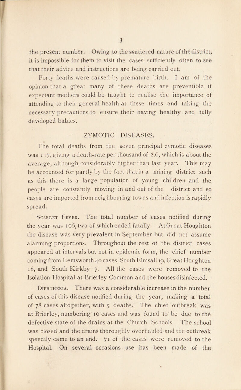 the present number. Owing- to the scattered nature of the district, it is impossible for them to visit the cases sufficiently often to see that their advice and instructions are being- carried out. Forty deaths were caused by premature birth. I am of the opinion that a great many of these deaths are preventible if expectant mothers could be taught to realise the importance of attending* to their g-eneral health at these times and taking- the necessary precautions to ensure their having- healthy and fully developed babies. ZYMOTIC DISEASES. The total deaths from the seven principal zymotic diseases was i 17, giving- a death-rate per thousand of 2.6, which is about the average, although considerably higher than last year. This may be accounted for partly by the fact that in a mining district such as this there is a large population of young children and the people are constantly moving in and out of the district and so cases are imported from neighbouring towns and infection is rapidly spread. Scarlet Fever. The total number of cases notified during the year was 106,two of which ended fatally. AtGreat Houghton the disease was very prevalent in September but did not assume alarming proportions. Throughout the rest of the district cases appeared at intervals but not in epidemic form, the chief number coming from Hemsworth 40 cases, South Elmsall 19, Great Houghton 18, and South Kirkby 7. All the cases were removed to the Isolation Hospital at Brierley Common and the houses disinfected. Diphtheria. There was a considerable increase in the number of cases of this disease notified during the year, making a total of 78 cases altogether, with 5 deaths. The chief outbreak was at Brierley, numbering 10 cases and was found to be due to the defective state of the drains at the Church Schools. The school was closed and the drains thoroughly overhauled and the outbreak speedily came to an end. 71 of the cases were removed to the Hospital. On several occasions use has been made of the s