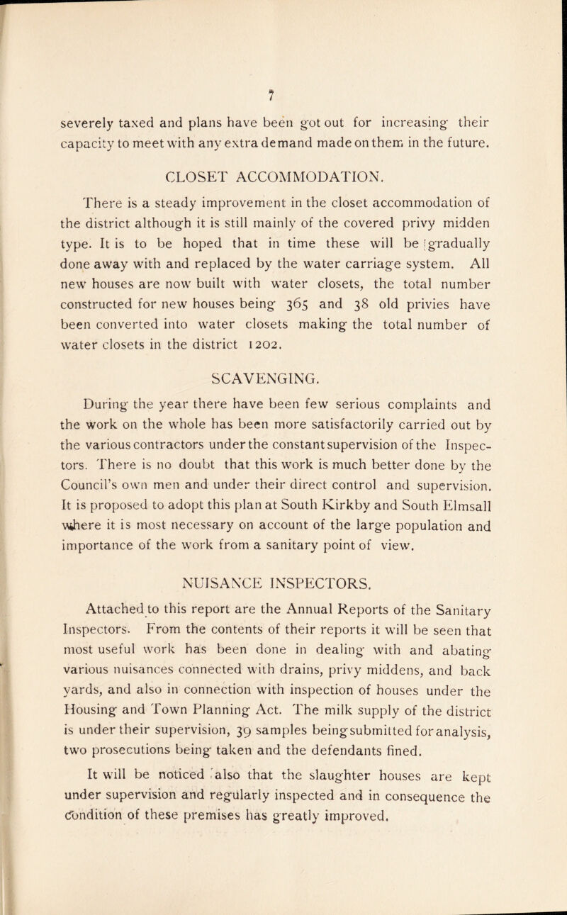 severely taxed and plans have been g'ot out for increasing their capacity to meet with any extra demand made on them in the future. CLOSET ACCOMMODATION. There is a steady improvement in the closet accommodation of the district although it is still mainly of the covered privy midden type. It is to be hoped that in time these will be [gradually done away with and replaced by the water carriage system. All new houses are now built with water closets, the total number constructed for new houses being 365 and 38 old privies have been converted into water closets making the total number of water closets in the district 1202. SCAVENGING. During the year there have been few serious complaints and the work on the whole has been more satisfactorily carried out by the various contractors under the constant supervision of the Inspec¬ tors. There is no doubt that this work is much better done by the Council’s own men and under their direct control and supervision. It is proposed to adopt this plan at South Kirkby and South Elmsall wihere it is most necessary on account of the large population and importance of the work from a sanitary point of view. NUISANCE INSPECTORS. Attached to this report are the Annual Reports of the Sanitary Inspectors. From the contents of their reports it will be seen that most useful work has been done in dealing with and abating various nuisances connected with drains, privy middens, and back yards, and also in connection with inspection of houses under the Housing and Town Planning Act. The milk supply of the district is under their supervision, 39 samples beingsubmitted for analysis, two prosecutions being taken and the defendants fined. It will be noticed'also that the slaughter houses are kept under supervision and regularly inspected and in consequence the Condition of these premises has greatly improved.