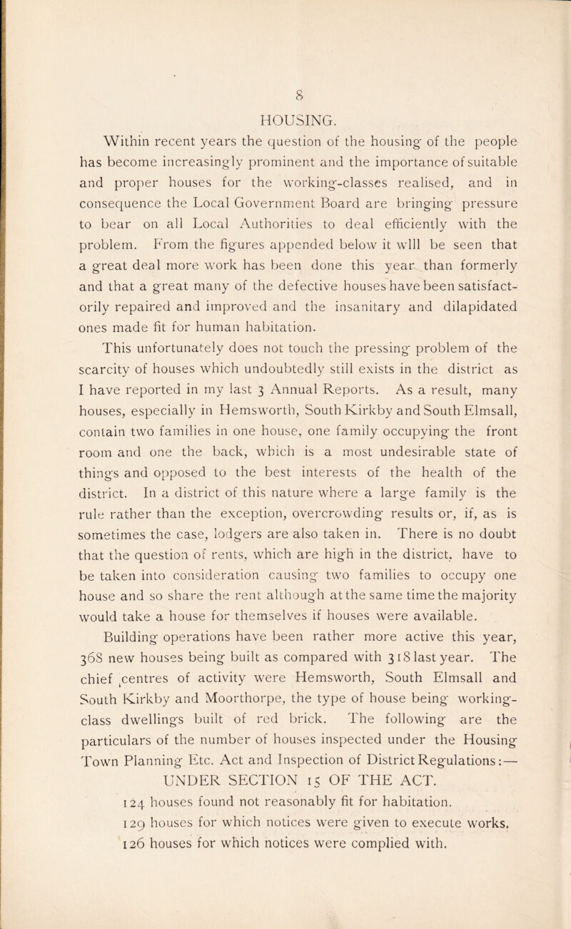 HOUSING. Within recent years the question of the housing- of the people has become increasing ly prominent and the importance of suitable and proper houses for the working-classes realised, and in consequence the Local Government Board are bringing pressure to bear on all Local Authorities to deal efficiently with the problem. From the figures appended below it will be seen that a great deal more work has been done this year than formerly and that a great many of the defective houses have been satisfact¬ orily repaired and improved and the insanitary and dilapidated ones made fit for human habitation. This unfortunately does not touch the pressing problem of the scarcity of houses which undoubtedly still exists in the district as I have reported in my last 3 Annual Reports. As a result, many houses, especially in Hemsworth, South Kirkby and South Elmsall, contain two families in one house, one family occupying the front room and one the back, which is a most undesirable state of things and opposed to the best interests of the health of the district. In a district of this nature where a large familv is the rule rather than the exception, overcrowding results or, if, as is sometimes the case, lodgers are also taken in. There is no doubt that the question of rents, which are high in the district, have to be taken into consideration causing two families to occupy one house and so share the rent although at the same time the majority would take a house for themselves if houses were available. Building operations have been rather more active this year, 368 new houses being built as compared with 3 18 last year. The chief jCentres of activity were Hemsworth, South Elmsall and South Kirkby and Moorthorpe, the type of house being working- class dwellings built of red brick. The following are the particulars of the number of houses inspected under the Housing Town Planning Etc. Act and Inspection of District Regulations:—- UNDER SECTION 15 OF THE ACT. 124 houses found not reasonably fit for habitation. 129 houses for which notices were given to execute works. 126 houses for which notices were complied with.