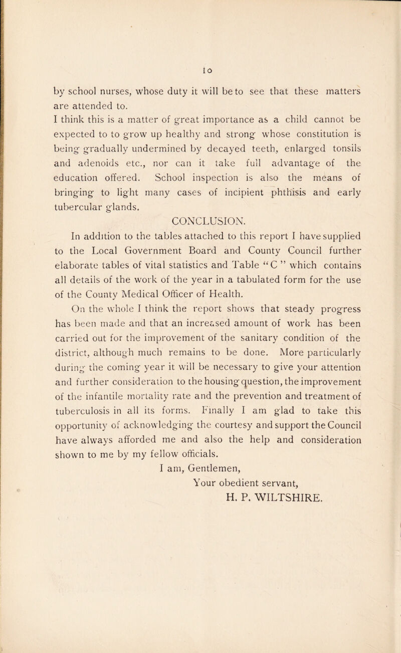 io by school nurses, whose duty it will be to see that these matters are attended to. I think this is a matter of great importance as a child cannot be expected to to grow up healthy and strong- whose constitution is being- gradually undermined by decayed teeth, enlarged tonsils and adenoids etc., nor can it take full advantage of the education offered. School inspection is also the means of bringing to light many cases of incipient phthisis and early tubercular glands, CONCLUSION. In addition to the tables attached to this report I have supplied to the Local Government Board and County Council further elaborate tables of vital statistics and Table “C ” which contains all details of the work of the year in a tabulated form for the use of the County Medical Officer of Health. On the whole I think the report shows that steady progress has been made and that an increased amount of work has been carried out for the improvement of the sanitary condition of the district, although much remains to be done. More particularly during the coming year it will be necessary to give your attention and further consideration to the housing question, the improvement of the infantile mortality rate and the prevention and treatment of tuberculosis in all its forms. Finally I am glad to take this opportunity of acknowledging the courtesy and support the Council have always afforded me and also the help and consideration shown to me by my fellow officials. I am, Gentlemen, Your obedient servant, H. P. WILTSHIRE.