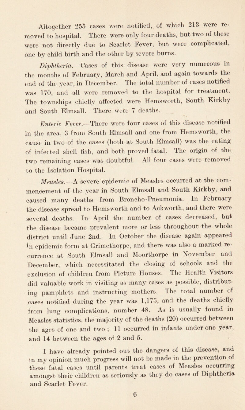 Altogether 255 cases were notified, of which 213 were re- moved to hospital. There were only four deaths, but two of these were not directly due to Scarlet Fever, but were complicated, one by child birth and the other by severe burns. Diphtheria.—Cases of this disease were very numerous in the months of February, March and April, and again towards the end of the year, in December. The total number of cases notified was 170, and all were removed to the hospital for treatment. The townships chiefly affected were Hemsworth, South Kirkby and South Elmsall. There were 7 deaths. Enteric Fever.—There were four cases of this disease notified in the area, 3 from South Elmsall and one from Hemsworth, the cause in two of the cases (both at South Elmsall) was the eating of infected shell fish, and both proved fatal. The origin of the two remaining cases was doubtful. All four cases were removed to the Isolation Hospital. Measles.—A severe epidemic of Measles occurred at the com- mencement of the year in South Elmsall and South Kirkby, and caused many deaths from Broncho-Pneumonia. In February the disease spread to Hemsworth and to Ackworth, and there were several deaths. In April the number of cases decreased, but the disease became prevalent more or less throughout the whole district until June 2nd. In October the disease again appeared in epidemic form at Grimethorpe, and there was also a marked re- currence at South Elmsall and Moorthorpe in November and December, which necessitated the closing of schools and the exclusion of children from Picture Houses. The Health Visitors did valuable work in visiting as many cases as possible, distribut- ing pamphlets and instructing mothers. The total number of cases notified during the year was 1,175, and the deaths chiefly from lung complications, number 48. As is usually found in Measles statistics, the majority of the deaths (20) occurred between the ages of one and two ; 11 occurred in infants under one year, and 14 between the ages of 2 and 5. I have already pointed out the dangers of this disease, and in my opinion much progress will not be made in the prevention of these fatal cases until parents treat cases of Measles occurring amongst their children as seriously as they do cases of Diphtheria and Scarlet Fever.