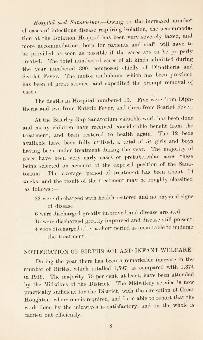 Hospital and Sanatorium.—Owing to the increased number of cases of infectious disease requiring isolation, the accommoda- tion at the Isolation Hospital has been very severely taxed, and more accommodation, both for patients and staff, will have to be provided as soon as possible if the cases are to be properly treated. The total number of cases of all kinds admitted during the year numbered 390, composed chiefly of Diphtheria and Scarlet Fever. The motor ambulance which has been provided has been of great service, and expedited the prompt removal of cases* The deaths in Hospital numbered 10. Five were from Diph- theria and two from Enteric Fever, and three from Scarlet Fever. At the Brierley Gap Sanatorium valuable work has been done and many children have received considerable benefit from the treatment, and been restored to health again. The 12 beds available have been fully utilised, a total of 54 girls and boys having been under treatment during the year. The majority of cases have been very early cases or pretubercular cases, these being selected on account of the exposed position of the Sana- torium. The average period of treatment has been about 14 weeks, and the result of the treatment may be roughly classified as follows :— 22 were discharged with health restored and no physical signs of disease. 6 were discharged greatly improved and disease arrested. 15 were discharged greatly improved and disease still present. 4 were discharged after a short period as unsuitable to undergo the treatment. NOTIFICATION OF BIRTHS ACT AND INFANT WELFARE. During the year there has been a remarkable increase in the number of Births, which totalled 1,597, as compared with i,374 in 1919. The majority, 75 per cent, at least, have been attended by the Midwives of the District. The Midwifery service is nov practically sufficient for the District, with the exception of Great Houghton, where one is required, and I am able to report that the work done by the midwives is satisfactory, and on the whole is carried out efficiently.