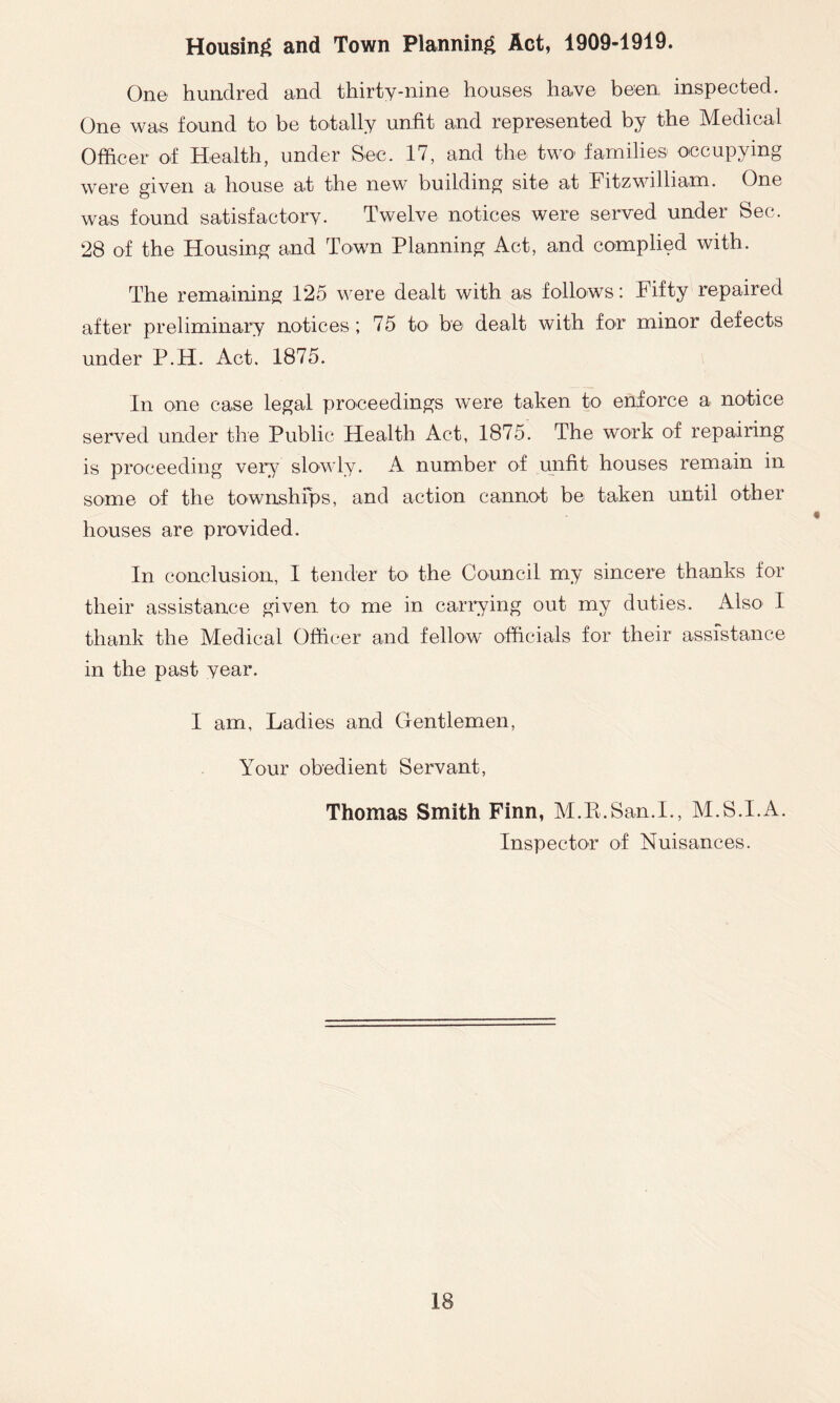 Housing and Town Planning Act, 1909-1919. One hundred and thirty-nine houses have been inspected. One was found to be totally unfit and represented by the Medical Officer of Health, under Sec. 17, and the two families occupying were given a house at the new building site at Fitzwilliam. One was found satisfactory. Twelve notices were served under Sec. 28 of the Housing and Town Planning Act, and complied with. The remaining 125 were dealt with as follows: Fifty repaired after preliminary notices; 75 to be dealt with for minor defects under P.H. Act. 1875. In one case legal proceedings were taken to enforce a notice served under the Public Health Act, 1875. The work of repairing is proceeding very slowly. A number of unfit houses remain in some of the townships, and action cannot be taken until other houses are provided. In conclusion, I tender to the Council my sincere thanks for their assistance given to me in carrying out my duties. Also I thank the Medical Officer and fellow officials for their assistance in the past year. I am. Ladies and Gentlemen, Your obedient Servant, Thomas Smith Finn, M.R.San.I., M.S.I.A. Inspector of Nuisances.