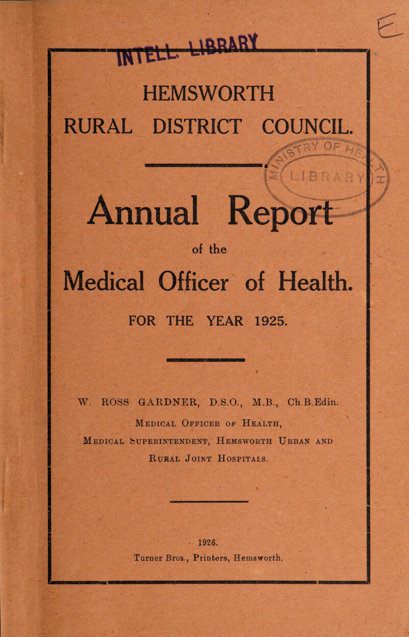 HEMSWORTH RURAL DISTRICT COUNCIL. of the Medical Officer of Health. FOR THE YEAR 1925. W. ROSS GARDNER, D.S.O., M.B., CkB.Edin. Medical Officer of Health, Medical Superintendent,^ Hemsworth Urban and Rural Joint Hospitals. • 1926. Turner Bros., Printers, Hemsworth. (