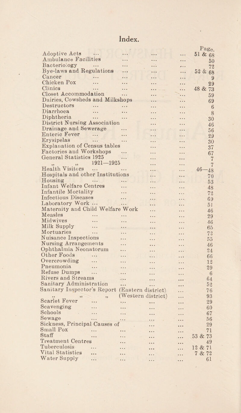 Index. Adoptive Acts • • • Page. 51 & eg Ambulance Facilities • ♦ • • • • 50 Bacteriology- • • • * • • 72 Bye-laws and Regulations • • • • • • 52 & 68 Cancer • . • ... 9 Chicken Pox • • • • • • 29 Clinics • • • • • • 48 & 73 Closet Accommodation ... • • • 59 Dairies, Cowsheds and Milkshops • • • 69 Destructors ... 6 Diarrhoea • • • 8 Diphtheria • • • . . , u 30 District Nursing Association • • • ... 46 Drainage and Sewerage • • • ... 56 Enteric Fever • . • ... 29 Erysipelas • . • 30 Explanation of Census tables • • • 37 Factories and Workshops • • • 67 General Statistics 1925 • • • 7 „ „ 1921—1925 • • • 7 Health Visitors 46—48 Hospitals and other Institutions ... 70 Housing ... 53 Infant Welfare Centres ... 48 72 Infantile Mortality ... Infectious Diseases ... 69 Laboratory Work ... ... 5 J Maternity and Child Welfare Work ... 46 Measles . . ... 29 Midwives ... 46 Milk Supply ... ... 65 Mortuaries ... 72 Nuisance Inspections • • • ... 55 Nursing Arrangements • • • 46 Ophthalmia Neonatorum • • • 24 Other Foods 66 Overcrowding 12 Pneumonia 29 Refuse Dumps ... • • • 6 Rivers and Streams • • • 64 Sanitary Administration • • • 52 Sanitary Inspector’s Report (Eastern district) ... 76 ,, „ „ (Western district) 93 Scarlet Fever • • • 29 Scavenging • • • 60 Schools • • • 67 Sewage • • • • • • 56 Sickness, Principal Causes of • • • • » • 29 Small Pox • • • • • • 71 Staff • • • • • • 53 & 73 Treatment Centres • • • 49 Tuberculosis • • • 12 & 71 Vital Statistics 7 & 72 Water Supply ... 61